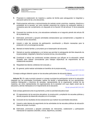 LEY GENERAL DE EDUCACIÓN
CÁMARA DE DIPUTADOS DEL H. CONGRESO DE LA UNIÓN

Última Reforma DOF 10-06-2013

Secretaría General
Secretaría de Servicios Parlamentarios

f)

Propiciará la colaboración de maestros y padres de familia para salvaguardar la integridad y
educación plena de las y los educandos.

g)

Podrá proponer estímulos y reconocimientos de carácter social a alumnos, maestros, directivos y
empleados de la escuela, así como también propondrá los criterios de evaluación óptimos y
necesarios para dar cumplimiento a lo dispuesto en la fracción VII del artículo 12 de la presente
ley;

h)

Conocerá los nombres de las y los educadores señalados en el segundo párrafo del artículo 56
de la presente ley;

i)

Estimulará, promoverá y apoyará actividades extraescolares que complementen y respalden la
formación de los educandos;

j)

Llevará a cabo las acciones de participación, coordinación y difusión necesarias para la
protección civil y la emergencia escolar;

k)

Alentará el interés familiar y comunitario por el desempeño del educando;

l)

Opinará en asuntos pedagógicos y en temas que permitan la salvaguarda del libre desarrollo de
la personalidad, integridad y derechos humanos de las y los educandos;

m) Contribuirá a reducir las condiciones sociales adversas que influyan en la educación; estará
facultado para realizar convocatorias para trabajos específicos de mejoramiento de las
instalaciones escolares;
n)

Respaldará las labores cotidianas de la escuela, y

o)

En general, podrá realizar actividades en beneficio de la propia escuela.
Párrafo reformado DOF 19-08-2010

Consejos análogos deberán operar en las escuelas particulares de educación básica.
Párrafo reformado DOF 19-08-2010

Artículo 70.- En cada municipio operará un consejo municipal de participación social en la educación
integrado por las autoridades municipales, padres de familia y representantes de sus asociaciones,
maestros distinguidos y directivos de escuelas, representantes de la organización sindical de los
maestros, así como representantes de organizaciones de la sociedad civil cuyo objeto social sea la
educación y demás interesados en el mejoramiento de la educación.
Párrafo reformado DOF 28-01-2011

Este consejo gestionará ante el ayuntamiento y ante la autoridad educativa local:
a)

El mejoramiento de los servicios educativos, la construcción y ampliación de escuelas públicas y
demás proyectos de desarrollo educativo en el municipio;

b)

Conocerá de los resultados de las evaluaciones que realicen las autoridades educativas;

c)

Llevará a cabo labores de seguimiento de las actividades de las escuelas públicas de educación
básica del propio municipio;

d)

Estimulará, promoverá y apoyará actividades de intercambio, colaboración y participación
interescolar en aspectos culturales, cívicos, deportivos y sociales;

24 de 57

 