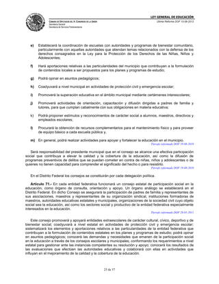 LEY GENERAL DE EDUCACIÓN
CÁMARA DE DIPUTADOS DEL H. CONGRESO DE LA UNIÓN

Última Reforma DOF 10-06-2013

Secretaría General
Secretaría de Servicios Parlamentarios

e)

Establecerá la coordinación de escuelas con autoridades y programas de bienestar comunitario,
particularmente con aquellas autoridades que atiendan temas relacionados con la defensa de los
derechos consagrados en la Ley para la Protección de los Derechos de las Niñas, Niños y
Adolescentes;

f)

Hará aportaciones relativas a las particularidades del municipio que contribuyan a la formulación
de contenidos locales a ser propuestos para los planes y programas de estudio;

g)

Podrá opinar en asuntos pedagógicos;

h)

Coadyuvará a nivel municipal en actividades de protección civil y emergencia escolar;

i)

Promoverá la superación educativa en el ámbito municipal mediante certámenes interescolares;

j)

Promoverá actividades de orientación, capacitación y difusión dirigidas a padres de familia y
tutores, para que cumplan cabalmente con sus obligaciones en materia educativa;

k)

Podrá proponer estímulos y reconocimientos de carácter social a alumnos, maestros, directivos y
empleados escolares;

l)

Procurará la obtención de recursos complementarios para el mantenimiento físico y para proveer
de equipo básico a cada escuela pública y,

m) En general, podrá realizar actividades para apoyar y fortalecer la educación en el municipio.
Párrafo reformado DOF 19-08-2010

Será responsabilidad del presidente municipal que en el consejo se alcance una efectiva participación
social que contribuya a elevar la calidad y la cobertura de la educación, así como la difusión de
programas preventivos de delitos que se puedan cometer en contra de niñas, niños y adolescentes o de
quienes no tienen capacidad para comprender el significado del hecho o para resistirlo.
Párrafo reformado DOF 19-08-2010

En el Distrito Federal los consejos se constituirán por cada delegación política.
Artículo 71.- En cada entidad federativa funcionará un consejo estatal de participación social en la
educación, como órgano de consulta, orientación y apoyo. Un órgano análogo se establecerá en el
Distrito Federal. En dicho Consejo se asegurará la participación de padres de familia y representantes de
sus asociaciones, maestros y representantes de su organización sindical, instituciones formadoras de
maestros, autoridades educativas estatales y municipales, organizaciones de la sociedad civil cuyo objeto
social sea la educación, así como los sectores social y productivo de la entidad federativa especialmente
interesados en la educación.
Párrafo reformado DOF 28-01-2011

Este consejo promoverá y apoyará entidades extraescolares de carácter cultural, cívico, deportivo y de
bienestar social; coadyuvará a nivel estatal en actividades de protección civil y emergencia escolar;
sistematizará los elementos y aportaciones relativos a las particularidades de la entidad federativa que
contribuyan a la formulación de contenidos estatales en los planes y programas de estudio; podrá opinar
en asuntos pedagógicos; conocerá las demandas y necesidades que emanen de la participación social
en la educación a través de los consejos escolares y municipales, conformando los requerimientos a nivel
estatal para gestionar ante las instancias competentes su resolución y apoyo; conocerá los resultados de
las evaluaciones que efectúen las autoridades educativas y colaborará con ellas en actividades que
influyan en el mejoramiento de la calidad y la cobertura de la educación.

25 de 57

 