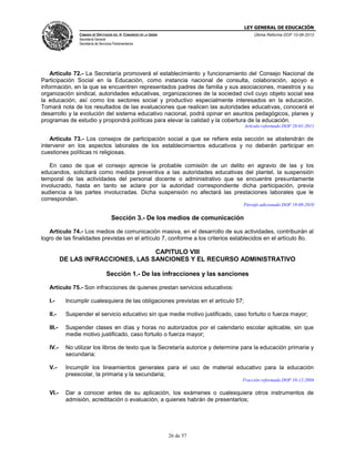 LEY GENERAL DE EDUCACIÓN
CÁMARA DE DIPUTADOS DEL H. CONGRESO DE LA UNIÓN

Última Reforma DOF 10-06-2013

Secretaría General
Secretaría de Servicios Parlamentarios

Artículo 72.- La Secretaría promoverá el establecimiento y funcionamiento del Consejo Nacional de
Participación Social en la Educación, como instancia nacional de consulta, colaboración, apoyo e
información, en la que se encuentren representados padres de familia y sus asociaciones, maestros y su
organización sindical, autoridades educativas, organizaciones de la sociedad civil cuyo objeto social sea
la educación, así como los sectores social y productivo especialmente interesados en la educación.
Tomará nota de los resultados de las evaluaciones que realicen las autoridades educativas, conocerá el
desarrollo y la evolución del sistema educativo nacional, podrá opinar en asuntos pedagógicos, planes y
programas de estudio y propondrá políticas para elevar la calidad y la cobertura de la educación.
Artículo reformado DOF 28-01-2011

Artículo 73.- Los consejos de participación social a que se refiere esta sección se abstendrán de
intervenir en los aspectos laborales de los establecimientos educativos y no deberán participar en
cuestiones políticas ni religiosas.
En caso de que el consejo aprecie la probable comisión de un delito en agravio de las y los
educandos, solicitará como medida preventiva a las autoridades educativas del plantel, la suspensión
temporal de las actividades del personal docente o administrativo que se encuentre presuntamente
involucrado, hasta en tanto se aclare por la autoridad correspondiente dicha participación, previa
audiencia a las partes involucradas. Dicha suspensión no afectará las prestaciones laborales que le
correspondan.
Párrafo adicionado DOF 19-08-2010

Sección 3.- De los medios de comunicación
Artículo 74.- Los medios de comunicación masiva, en el desarrollo de sus actividades, contribuirán al
logro de las finalidades previstas en el artículo 7, conforme a los criterios establecidos en el artículo 8o.

CAPITULO VIII
DE LAS INFRACCIONES, LAS SANCIONES Y EL RECURSO ADMINISTRATIVO
Sección 1.- De las infracciones y las sanciones
Artículo 75.- Son infracciones de quienes prestan servicios educativos:
I.-

Incumplir cualesquiera de las obligaciones previstas en el artículo 57;

II.-

Suspender el servicio educativo sin que medie motivo justificado, caso fortuito o fuerza mayor;

III.-

Suspender clases en días y horas no autorizados por el calendario escolar aplicable, sin que
medie motivo justificado, caso fortuito o fuerza mayor;

IV.-

No utilizar los libros de texto que la Secretaría autorice y determine para la educación primaria y
secundaria;

V.-

Incumplir los lineamientos generales para el uso de material educativo para la educación
preescolar, la primaria y la secundaria;
Fracción reformada DOF 10-12-2004

VI.-

Dar a conocer antes de su aplicación, los exámenes o cualesquiera otros instrumentos de
admisión, acreditación o evaluación, a quienes habrán de presentarlos;

26 de 57

 