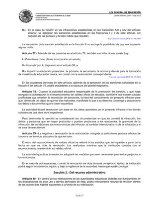 LEY GENERAL DE EDUCACIÓN
CÁMARA DE DIPUTADOS DEL H. CONGRESO DE LA UNIÓN

Última Reforma DOF 10-06-2013

Secretaría General
Secretaría de Servicios Parlamentarios

III.- En el caso de incurrir en las infracciones establecidas en las fracciones XIII y XIV del artículo
anterior, se aplicarán las sanciones establecidas en las fracciones I y II de este artículo, sin
perjuicio de las penales y de otra índole que resulten.
Fracción adicionada DOF 17-04-2009

La imposición de la sanción establecida en la fracción II no excluye la posibilidad de que sea impuesta
alguna multa.
Artículo 77.- Además de las previstas en el artículo 75, también son infracciones a esta Ley:
I.- Ostentarse como plantel incorporado sin estarlo;
II.- Incumplir con lo dispuesto en el artículo 59, e
III.- Impartir la educación preescolar, la primaria, la secundaria, la normal y demás para la formación
de maestros de educación básica, sin contar con la autorización correspondiente.
Fracción reformada DOF 10-12-2004

En los supuestos previstos en este artículo, además de la aplicación de las sanciones señaladas en la
fracción I del artículo 76, podrá procederse a la clausura del plantel respectivo.
Artículo 78.- Cuando la autoridad educativa responsable de la prestación del servicio, o que haya
otorgado la autorización o el reconocimiento de validez oficial de estudios, considere que existen causas
justificadas que ameriten la imposición de sanciones, lo hará del conocimiento del presunto infractor para
que, dentro de un plazo de quince días naturales, manifieste lo que a su derecho convenga y proporcione
los datos y documentos que le sean requeridos.
La autoridad dictará resolución con base en los datos aportados por el presunto infractor y las demás
constancias que obre en el expediente.
Para determinar la sanción se considerarán las circunstancias en que se cometió la infracción, los
daños y perjuicios que se hayan producido o puedan producirse a los educandos, la gravedad de la
infracción, las condiciones socio-económicas del infractor, el carácter intencional o no de la infracción y si
se trata de reincidencia.
Artículo 79.- La negativa o revocación de la autorización otorgada a particulares produce efectos de
clausura del servicio educativo de que se trate.
El retiro del reconocimiento de validez oficial se referirá a los estudios que se impartan a partir de la
fecha en que se dicte la resolución. Los realizados mientras que la institución contaba con el
reconocimiento, mantendrán su validez oficial.
La autoridad que dicte la resolución adoptará las medidas que sean necesarias para evitar perjuicios a
los educandos.
En el caso de autorizaciones, cuando la revocación se dicte durante un ejercicio lectivo, la institución
podrá seguir funcionando, a juicio y bajo la vigilancia de la autoridad, hasta que aquél concluya.

Sección 2.- Del recurso administrativo
Artículo 80.- En contra de las resoluciones de las autoridades educativas dictadas con fundamento en
las disposiciones de esta Ley y demás derivadas de ésta, podrá interponerse recurso de revisión dentro
de los quince días hábiles siguientes a la fecha de su notificación.

28 de 57

 