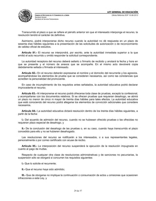 LEY GENERAL DE EDUCACIÓN
CÁMARA DE DIPUTADOS DEL H. CONGRESO DE LA UNIÓN

Última Reforma DOF 10-06-2013

Secretaría General
Secretaría de Servicios Parlamentarios

Transcurrido el plazo a que se refiere el párrafo anterior sin que el interesado interponga el recurso, la
resolución tendrá el carácter de definitiva.
Asimismo, podrá interponerse dicho recurso cuando la autoridad no dé respuesta en un plazo de
sesenta días hábiles siguientes a la presentación de las solicitudes de autorización o de reconocimiento
de validez oficial de estudios.
Artículo 81.- El recurso se interpondrá, por escrito, ante la autoridad inmediata superior a la que
emitió el acto recurrido u omitió responder la solicitud correspondiente.
La autoridad receptora del recurso deberá sellarlo o firmarlo de recibido y anotará la fecha y hora en
que se presente y el número de anexos que se acompañe. En el mismo acto devolverá copia
debidamente sellada o firmada al interesado.
Artículo 82.- En el recurso deberán expresarse el nombre y el domicilio del recurrente y los agravios,
acompañándose los elementos de prueba que se consideren necesarios, así como las constancias que
acrediten la personalidad del promovente.
En caso de incumplimiento de los requisitos antes señalados, la autoridad educativa podrá declarar
improcedente el recurso.
Artículo 83.- Al interponerse el recurso podrá ofrecerse toda clase de pruebas, excepto la confesional,
y acompañarse con los documentos relativos. Si se ofrecen pruebas que requieran desahogo, se abrirá
un plazo no menor de cinco ni mayor de treinta días hábiles para tales efectos. La autoridad educativa
que esté conociendo del recurso podrá allegarse los elementos de convicción adicionales que considere
necesarios.
Artículo 84.- La autoridad educativa dictará resolución dentro de los treinta días hábiles siguientes, a
partir de la fecha:
I.- Del acuerdo de admisión del recurso, cuando no se hubiesen ofrecido pruebas o las ofrecidas no
requieran plazo especial de desahogo, y
II.- De la conclusión del desahogo de las pruebas o, en su caso, cuando haya transcurrido el plazo
concedido para ello y no se hubieren desahogado.
Las resoluciones del recurso se notificarán a los interesados, o a sus representantes legales,
personalmente o por correo certificado con acuse de recibo.
Artículo 85.- La interposición del recurso suspenderá la ejecución de la resolución impugnada en
cuanto al pago de multas.
Respecto de cualquier otra clase de resoluciones administrativas y de sanciones no pecuniarias, la
suspensión sólo se otorgará si concurren los requisitos siguientes:
I.- Que lo solicite el recurrente;
II.- Que el recurso haya sido admitido;
III.- Que de otorgarse no implique la continuación o consumación de actos u omisiones que ocasionen
infracciones a esta Ley, y

29 de 57

 