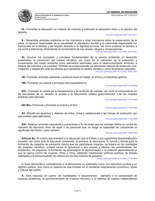 LEY GENERAL DE EDUCACIÓN
CÁMARA DE DIPUTADOS DEL H. CONGRESO DE LA UNIÓN

Última Reforma DOF 10-06-2013

Secretaría General
Secretaría de Servicios Parlamentarios

IX.- Fomentar la educación en materia de nutrición y estimular la educación física y la práctica del
deporte;
Fracción reformada DOF 21-06-2011

X.- Desarrollar actitudes solidarias en los individuos y crear conciencia sobre la preservación de la
salud, el ejercicio responsable de la sexualidad, la planeación familiar y la paternidad responsable, sin
menoscabo de la libertad y del respeto absoluto a la dignidad humana, así como propiciar el rechazo a
los vicios y adicciones, fomentando el conocimiento de sus causas, riesgos y consecuencias;
Fracción reformada DOF 15-07-2008, 28-01-2011

XI.- Inculcar los conceptos y principios fundamentales de la ciencia ambiental, el desarrollo
sustentable, la prevención del cambio climático, así como de la valoración de la protección y
conservación del medio ambiente como elementos esenciales para el desenvolvimiento armónico e
integral del individuo y la sociedad. También se proporcionarán los elementos básicos de protección civil,
mitigación y adaptación ante los efectos que representa el cambio climático y otros fenómenos naturales;
Fracción reformada DOF 30-12-2002, 28-01-2011

XII.- Fomentar actitudes solidarias y positivas hacia el trabajo, el ahorro y el bienestar general.
XIII.- Fomentar los valores y principios del cooperativismo.
Fracción adicionada DOF 02-06-2006

XIV.- Fomentar la cultura de la transparencia y la rendición de cuentas, así como el conocimiento en
los educandos de su derecho al acceso a la información pública gubernamental y de las mejores
prácticas para ejercerlo.
Fracción adicionada DOF 15-07-2008

XIV Bis.- Promover y fomentar la lectura y el libro.
Fracción adicionada DOF 17-04-2009

XV. Difundir los derechos y deberes de niños, niñas y adolescentes y las formas de protección con
que cuentan para ejercitarlos.
Fracción adicionada DOF 17-04-2009

XVI.- Realizar acciones educativas y preventivas a fin de evitar que se cometan ilícitos en contra de
menores de dieciocho años de edad o de personas que no tenga la capacidad de comprender el
significado del hecho o para resistirlo.
Fracción adicionada DOF 19-08-2010

Artículo 8o.- El criterio que orientará a la educación que el Estado y sus organismos descentralizados
impartan -así como toda la educación preescolar, la primaria, la secundaria, la normal y demás para la
formación de maestros de educación básica que los particulares impartan- se basará en los resultados
del progreso científico; luchará contra la ignorancia y sus causas y efectos, las servidumbres, los
fanatismos, los prejuicios, la formación de estereotipos, la discriminación y la violencia especialmente la
que se ejerce contra las mujeres, niñas y niños, debiendo implementar políticas públicas de Estado
orientadas a la transversalidad de criterios en los tres órdenes de gobierno.
Párrafo reformado DOF 10-12-2004, 17-04-2009

I.- Será democrático, considerando a la democracia no solamente como una estructura jurídica y un
régimen político, sino como un sistema de vida fundado en el constante mejoramiento económico, social
y cultural del pueblo;
II.- Será nacional, en cuanto -sin hostilidades ni exclusivismos - atenderá a la comprensión de
nuestros problemas, al aprovechamiento de nuestros recursos, a la defensa de nuestra independencia

3 de 57

 