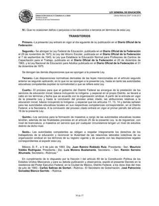 LEY GENERAL DE EDUCACIÓN
CÁMARA DE DIPUTADOS DEL H. CONGRESO DE LA UNIÓN

Última Reforma DOF 10-06-2013

Secretaría General
Secretaría de Servicios Parlamentarios

IV.- Que no ocasionen daños o perjuicios a los educandos o terceros en términos de esta Ley.

TRANSITORIOS
Primero.- La presente Ley entrará en vigor al día siguiente de su publicación en el Diario Oficial de la
Federación.
Segundo.- Se abrogan la Ley Federal de Educación, publicada en el Diario Oficial de la Federación
el 29 de noviembre de 1973; la Ley del Ahorro Escolar, publicada en el Diario Oficial de la Federación
el 7 de septiembre de 1945; la Ley que Establece la Educación Normal para Profesores de Centros de
Capacitación para el Trabajo, publicada en el Diario Oficial de la Federación el 20 de diciembre de
1963, y la Ley Nacional de Educación para Adultos publicada en el Diario Oficial de la Federación el 31
de diciembre de 1975.
Se derogan las demás disposiciones que se opongan a la presente Ley.
Tercero.- Las disposiciones normativas derivadas de las leyes mencionadas en el artículo segundo
anterior se seguirán aplicando, en lo que no se opongan a la presente Ley, hasta en tanto las autoridades
educativas competentes expidan la normatividad a que se refiere esta Ley.
Cuarto.- El proceso para que el gobierno del Distrito Federal se encargue de la prestación de los
servicios de educación inicial, básica incluyendo la indígena- y especial en el propio Distrito, se llevará a
cabo en los términos y fecha que se acuerde con la organización sindical. A partir de la entrada en vigor
de la presente Ley y hasta la conclusión del proceso antes citado, las atribuciones relativas a la
educación inicial, básica incluyendo la Indígena- y especial que los artículos 11, 13, 14 y demás señalan
para las autoridades educativas locales en sus respectivas competencias corresponderán, en el Distrito
Federal, a la Secretaría. A la conclusión del proceso citado entrará en vigor el primer párrafo del artículo
16 de la presente Ley.
Quinto.- Los servicios para la formación de maestros a cargo de las autoridades educativas locales
tendrán, además de las finalidades previstas en el artículo 20 de la presente Ley, la de regularizar, con
nivel de licenciatura, a maestros en servicio que por cualquier circunstancia tengan un nivel de estudios
distinto de dicho nivel.
Sexto.- Las autoridades competentes se obligan a respetar íntegramente los derechos de los
trabajadores de la educación y reconocer la titularidad de las relaciones laborales colectivas de su
organización sindical en los términos de su registro vigente y de acuerdo con las disposiciones legales
correspondientes al expedir esta Ley.
México, D. F., a 9 de julio de 1993. Dip. Juan Ramiro Robledo Ruiz, Presidente.- Sen. Mauricio
Valdés Rodríguez, Presidente.- Dip. Luis Moreno Bustamante, Secretario. - Sen. Ramón Serrano
Ahumada, Secretario.- Rúbricas."
En cumplimiento de lo dispuesto por la fracción I del artículo 89 de la Constitución Política de los
Estados Unidos Mexicanos y para su debida publicación y observancia, expido el presente Decreto en la
residencia del Poder Ejecutivo Federal, en la Ciudad de México, Distrito Federal, a los doce días del mes
de julio de 1993.- Carlos Salinas de Gortari.- Rúbrica.- El Secretario de Gobernación, José Patrocinio
González Blanco Garrido. - Rúbrica.

30 de 57

 
