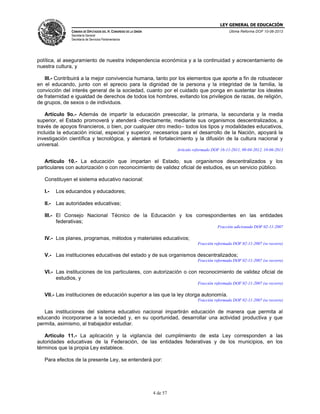 LEY GENERAL DE EDUCACIÓN
CÁMARA DE DIPUTADOS DEL H. CONGRESO DE LA UNIÓN

Última Reforma DOF 10-06-2013

Secretaría General
Secretaría de Servicios Parlamentarios

política, al aseguramiento de nuestra independencia económica y a la continuidad y acrecentamiento de
nuestra cultura, y
III.- Contribuirá a la mejor convivencia humana, tanto por los elementos que aporte a fin de robustecer
en el educando, junto con el aprecio para la dignidad de la persona y la integridad de la familia, la
convicción del interés general de la sociedad, cuanto por el cuidado que ponga en sustentar los ideales
de fraternidad e igualdad de derechos de todos los hombres, evitando los privilegios de razas, de religión,
de grupos, de sexos o de individuos.
Artículo 9o.- Además de impartir la educación preescolar, la primaria, la secundaria y la media
superior, el Estado promoverá y atenderá -directamente, mediante sus organismos descentralizados, a
través de apoyos financieros, o bien, por cualquier otro medio– todos los tipos y modalidades educativos,
incluida la educación inicial, especial y superior, necesarios para el desarrollo de la Nación, apoyará la
investigación científica y tecnológica, y alentará el fortalecimiento y la difusión de la cultura nacional y
universal.
Artículo reformado DOF 16-11-2011, 09-04-2012, 10-06-2013

Artículo 10.- La educación que impartan el Estado, sus organismos descentralizados y los
particulares con autorización o con reconocimiento de validez oficial de estudios, es un servicio público.
Constituyen el sistema educativo nacional:
I.-

Los educandos y educadores;

II.-

Las autoridades educativas;

III.- El Consejo Nacional Técnico de la Educación y los correspondientes en las entidades
federativas;
Fracción adicionada DOF 02-11-2007

IV.- Los planes, programas, métodos y materiales educativos;
Fracción reformada DOF 02-11-2007 (se recorre)

V.- Las instituciones educativas del estado y de sus organismos descentralizados;
Fracción reformada DOF 02-11-2007 (se recorre)

VI.- Las instituciones de los particulares, con autorización o con reconocimiento de validez oficial de
estudios, y
Fracción reformada DOF 02-11-2007 (se recorre)

VII.- Las instituciones de educación superior a las que la ley otorga autonomía.
Fracción reformada DOF 02-11-2007 (se recorre)

Las instituciones del sistema educativo nacional impartirán educación de manera que permita al
educando incorporarse a la sociedad y, en su oportunidad, desarrollar una actividad productiva y que
permita, asimismo, al trabajador estudiar.
Artículo 11.- La aplicación y la vigilancia del cumplimiento de esta Ley corresponden a las
autoridades educativas de la Federación, de las entidades federativas y de los municipios, en los
términos que la propia Ley establece.
Para efectos de la presente Ley, se entenderá por:

4 de 57

 