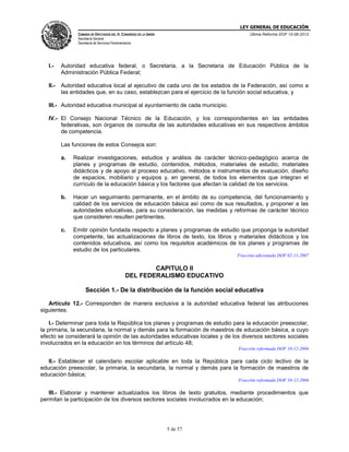 LEY GENERAL DE EDUCACIÓN
CÁMARA DE DIPUTADOS DEL H. CONGRESO DE LA UNIÓN

Última Reforma DOF 10-06-2013

Secretaría General
Secretaría de Servicios Parlamentarios

I.-

Autoridad educativa federal, o Secretaria, a la Secretaria de Educación Pública de la
Administración Pública Federal;

II.-

Autoridad educativa local al ejecutivo de cada uno de los estados de la Federación, así como a
las entidades que, en su caso, establezcan para el ejercicio de la función social educativa, y

III.- Autoridad educativa municipal al ayuntamiento de cada municipio.
IV.- El Consejo Nacional Técnico de la Educación, y los correspondientes en las entidades
federativas, son órganos de consulta de las autoridades educativas en sus respectivos ámbitos
de competencia.
Las funciones de estos Consejos son:
a.

Realizar investigaciones, estudios y análisis de carácter técnico-pedagógico acerca de
planes y programas de estudio, contenidos, métodos, materiales de estudio, materiales
didácticos y de apoyo al proceso educativo, métodos e instrumentos de evaluación, diseño
de espacios, mobiliario y equipos y, en general, de todos los elementos que integran el
currículo de la educación básica y los factores que afectan la calidad de los servicios.

b.

Hacer un seguimiento permanente, en el ámbito de su competencia, del funcionamiento y
calidad de los servicios de educación básica así como de sus resultados, y proponer a las
autoridades educativas, para su consideración, las medidas y reformas de carácter técnico
que consideren resulten pertinentes.

c.

Emitir opinión fundada respecto a planes y programas de estudio que proponga la autoridad
competente, las actualizaciones de libros de texto, los libros y materiales didácticos y los
contenidos educativos, así como los requisitos académicos de los planes y programas de
estudio de los particulares.
Fracción adicionada DOF 02-11-2007

CAPITULO II
DEL FEDERALISMO EDUCATIVO
Sección 1.- De la distribución de la función social educativa
Artículo 12.- Corresponden de manera exclusiva a la autoridad educativa federal las atribuciones
siguientes:
I.- Determinar para toda la República los planes y programas de estudio para la educación preescolar,
la primaria, la secundaria, la normal y demás para la formación de maestros de educación básica, a cuyo
efecto se considerará la opinión de las autoridades educativas locales y de los diversos sectores sociales
involucrados en la educación en los términos del artículo 48;
Fracción reformada DOF 10-12-2004

II.- Establecer el calendario escolar aplicable en toda la República para cada ciclo lectivo de la
educación preescolar, la primaria, la secundaria, la normal y demás para la formación de maestros de
educación básica;
Fracción reformada DOF 10-12-2004

III.- Elaborar y mantener actualizados los libros de texto gratuitos, mediante procedimientos que
permitan la participación de los diversos sectores sociales involucrados en la educación;

5 de 57

 