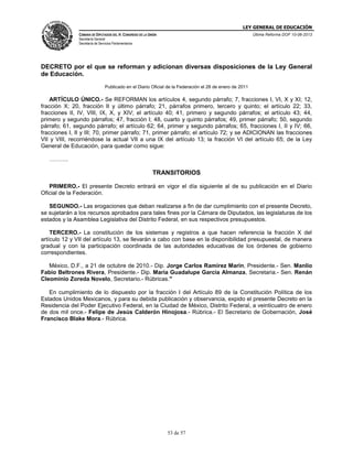 LEY GENERAL DE EDUCACIÓN
CÁMARA DE DIPUTADOS DEL H. CONGRESO DE LA UNIÓN

Última Reforma DOF 10-06-2013

Secretaría General
Secretaría de Servicios Parlamentarios

DECRETO por el que se reforman y adicionan diversas disposiciones de la Ley General
de Educación.
Publicado en el Diario Oficial de la Federación el 28 de enero de 2011

ARTÍCULO ÚNICO.- Se REFORMAN los artículos 4, segundo párrafo; 7, fracciones I, VI, X y XI; 12,
fracción X; 20, fracción II y último párrafo; 21, párrafos primero, tercero y quinto; el artículo 22; 33,
fracciones II, IV, VIII, IX, X, y XIV; el artículo 40; 41, primero y segundo párrafos; el artículo 43; 44,
primero y segundo párrafos; 47, fracción I; 48, cuarto y quinto párrafos; 49, primer párrafo; 50, segundo
párrafo; 61, segundo párrafo; el artículo 62; 64, primer y segundo párrafos; 65, fracciones I, II y IV; 66,
fracciones I, II y III; 70, primer párrafo; 71, primer párrafo; el artículo 72; y se ADICIONAN las fracciones
VII y VIII, recorriéndose la actual VII a una IX del artículo 13; la fracción VI del artículo 65; de la Ley
General de Educación, para quedar como sigue:
……….

TRANSITORIOS
PRIMERO.- El presente Decreto entrará en vigor el día siguiente al de su publicación en el Diario
Oficial de la Federación.
SEGUNDO.- Las erogaciones que deban realizarse a fin de dar cumplimiento con el presente Decreto,
se sujetarán a los recursos aprobados para tales fines por la Cámara de Diputados, las legislaturas de los
estados y la Asamblea Legislativa del Distrito Federal, en sus respectivos presupuestos.
TERCERO.- La constitución de los sistemas y registros a que hacen referencia la fracción X del
artículo 12 y VII del artículo 13, se llevarán a cabo con base en la disponibilidad presupuestal, de manera
gradual y con la participación coordinada de las autoridades educativas de los órdenes de gobierno
correspondientes.
México, D.F., a 21 de octubre de 2010.- Dip. Jorge Carlos Ramirez Marin, Presidente.- Sen. Manlio
Fabio Beltrones Rivera, Presidente.- Dip. Maria Guadalupe Garcia Almanza, Secretaria.- Sen. Renán
Cleominio Zoreda Novelo, Secretario.- Rúbricas."
En cumplimiento de lo dispuesto por la fracción I del Artículo 89 de la Constitución Política de los
Estados Unidos Mexicanos, y para su debida publicación y observancia, expido el presente Decreto en la
Residencia del Poder Ejecutivo Federal, en la Ciudad de México, Distrito Federal, a veinticuatro de enero
de dos mil once.- Felipe de Jesús Calderón Hinojosa.- Rúbrica.- El Secretario de Gobernación, José
Francisco Blake Mora.- Rúbrica.

53 de 57

 