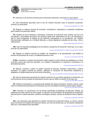 LEY GENERAL DE EDUCACIÓN
CÁMARA DE DIPUTADOS DEL H. CONGRESO DE LA UNIÓN

Última Reforma DOF 10-06-2013

Secretaría General
Secretaría de Servicios Parlamentarios

IV.- Autorizar el uso de libros de texto para la educación preescolar, la primaria y la secundaria;
Fracción reformada DOF 10-12-2004

V.- Fijar lineamientos generales para el uso de material educativo para la educación preescolar,
primaria y la secundaria;
Fracción reformada DOF 10-12-2004

VI.- Regular un sistema nacional de formación, actualización, capacitación y superación profesional
para maestros de educación básica;
VII.- Realizar en forma periódica y sistemática, exámenes de evaluación para certificar que las y los
educadores y autoridades educativas son personas aptas para relacionarse con las y los educandos y
que su trato corresponda al respeto de los derechos consagrados en la Constitución, los Tratados
Internacionales ratificados por el Estado Mexicano y demás legislación aplicable de las niñas, niños y
adolescentes.
Fracción adicionada DOF 19-08-2010

VIII.- Fijar los requisitos pedagógicos de los planes y programas de educación inicial que, en su caso,
formulen los particulares;
Fracción reformada DOF 10-12-2004. Recorrida DOF 19-08-2010

IX.- Regular un sistema nacional de créditos, de revalidación y de equivalencias, que faciliten el
tránsito de educandos de un tipo o modalidad educativo a otro;
Fracción recorrida DOF 19-08-2010

IX Bis.- Coordinar un sistema de educación media superior a nivel nacional que establezca un marco
curricular común para este tipo educativo, con respeto al federalismo, la autonomía universitaria y la
diversidad educativa;
Fracción adicionada DOF 10-06-2013

X.- Regular, coordinar y operar un padrón nacional de alumnos, docentes, instituciones y centros
escolares; un registro nacional de emisión, validación e inscripción de documentos académicos y
establecer un Sistema Nacional de Información Educativa;
Fracción recorrida DOF 19-08-2010. Reformada DOF 28-01-2011

XI.- Fijar los lineamientos generales de carácter nacional a los que deban ajustarse la constitución y el
funcionamiento de los consejos de participación social a que se refiere el capítulo VII de esta Ley;
Fracción recorrida DOF 19-08-2010

XII.- Realizar la planeación y la programación globales del sistema educativo nacional, evaluar a éste
y fijar los lineamientos generales de la evaluación que las autoridades educativas locales deban realizar;
Fracción recorrida DOF 19-08-2010

XIII.- Fomentar, en coordinación con las demás autoridades competentes del Ejecutivo Federal, las
relaciones de orden cultural con otros países, e intervenir en la formulación de programas de cooperación
internacional en materia educativa, científica, tecnológica, artística, cultural, de educación física y deporte,
y
Fracción recorrida DOF 19-08-2010

XIV.- Las necesarias para garantizar el carácter nacional de la educación básica, la normal y demás
para la formación de maestros de educación básica, así como las demás que con tal carácter establezcan
esta Ley y otras disposiciones aplicables.
Fracción recorrida DOF 19-08-2010

6 de 57

 