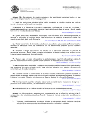 LEY GENERAL DE EDUCACIÓN
CÁMARA DE DIPUTADOS DEL H. CONGRESO DE LA UNIÓN

Última Reforma DOF 10-06-2013

Secretaría General
Secretaría de Servicios Parlamentarios

Artículo 13.- Corresponden de manera exclusiva a las autoridades educativas locales, en sus
respectivas competencias, las atribuciones siguientes:
I.- Prestar los servicios de educación inicial, básica incluyendo la indígena, especial, así como la
normal y demás para la formación de maestros,
II.- Proponer a la Secretaría los contenidos regionales que hayan de incluirse en los planes y
programas de estudio para la educación preescolar, la primaria, la secundaria, la normal y demás para la
formación de maestros de educación básica;
Fracción reformada DOF 10-12-2004

III.- Ajustar, en su caso, el calendario escolar para cada ciclo lectivo de la educación preescolar, la
primaria, la secundaria, la normal y demás para la formación de maestros de educación básica, con
respeto al calendario fijado por la Secretaría;
Fe de erratas a la fracción DOF 29-07-1993. Reformada DOF 10-12-2004

IV.- Prestar los servicios de formación, actualización, capacitación y superación profesional para los
maestros de educación básica, de conformidad con las disposiciones generales que la Secretaría
determine;
V.- Revalidar y otorgar equivalencias de estudios de la educación preescolar, la primaria, la
secundaria, la normal y demás para la formación de maestros de educación básica, de acuerdo con los
lineamientos generales que la Secretaría expida;
Fracción reformada DOF 10-12-2004

VI.- Otorgar, negar y revocar autorización a los particulares para impartir la educación preescolar, la
primaria, la secundaria, la normal y demás para la formación de maestros de educación básica;
Fracción reformada DOF 10-12-2004, 28-01-2011

VI Bis.- Participar en la integración y operación de un sistema nacional de educación media superior
que establezca un marco curricular común para este tipo educativo, con respeto a la autonomía
universitaria y la diversidad educativa;
Fracción adicionada DOF 10-06-2013

VII.- Coordinar y operar un padrón estatal de alumnos, docentes, instituciones y centros escolares; un
registro estatal de emisión, validación e inscripción de documentos académicos y establecer un Sistema
Estatal de Información Educativa coordinado con el Sistema Nacional de Información Educativa;
Fracción adicionada DOF 28-01-2011

VIII.- Participar con la autoridad educativa federal en la operación de los mecanismos de ingreso y
promoción en el servicio docente y de administración escolar, y
Fracción adicionada DOF 28-01-2011

IX.- Las demás que con tal carácter establezcan esta Ley y otras disposiciones aplicables.
Fracción recorrida DOF 28-01-2011

Artículo 14.- Adicionalmente a las atribuciones exclusivas a las que se refieren los artículos 12 y 13,
corresponde a las autoridades educativas federal y locales de manera concurrente, las atribuciones
siguientes:
Párrafo reformado DOF 17-04-2009

I.-

Promover y prestar servicios educativos, distintos de los previstos en las fracciones I y IV del
artículo 13, de acuerdo con las necesidades nacionales, regionales y estatales;

7 de 57

 
