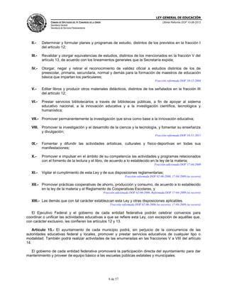 LEY GENERAL DE EDUCACIÓN
CÁMARA DE DIPUTADOS DEL H. CONGRESO DE LA UNIÓN

Última Reforma DOF 10-06-2013

Secretaría General
Secretaría de Servicios Parlamentarios

II.-

Determinar y formular planes y programas de estudio, distintos de los previstos en la fracción I
del artículo 12;

III.-

Revalidar y otorgar equivalencias de estudios, distintos de los mencionados en la fracción V del
artículo 13, de acuerdo con los lineamientos generales que la Secretaría expida;

IV.-

Otorgar, negar y retirar el reconocimiento de validez oficial a estudios distintos de los de
preescolar, primaria, secundaria, normal y demás para la formación de maestros de educación
básica que impartan los particulares;
Fracción reformada DOF 10-12-2004

V.-

Editar libros y producir otros materiales didácticos, distintos de los señalados en la fracción III
del artículo 12;

VI.-

Prestar servicios bibliotecarios a través de bibliotecas públicas, a fin de apoyar al sistema
educativo nacional, a la innovación educativa y a la investigación científica, tecnológica y
humanística;

VII.- Promover permanentemente la investigación que sirva como base a la innovación educativa;
VIII. Promover la investigación y el desarrollo de la ciencia y la tecnología, y fomentar su enseñanza
y divulgación;
Fracción reformada DOF 16-11-2011

IX.-

Fomentar y difundir las actividades artísticas, culturales y físico-deportivas en todas sus
manifestaciones;

X.-

Promover e impulsar en el ámbito de su competencia las actividades y programas relacionados
con el fomento de la lectura y el libro, de acuerdo a lo establecido en la ley de la materia;
Fracción adicionada DOF 17-04-2009

XI.-

Vigilar el cumplimiento de esta Ley y de sus disposiciones reglamentarias;
Fracción reformada DOF 02-06-2006, 17-04-2009 (se recorre)

XII.- Promover prácticas cooperativas de ahorro, producción y consumo, de acuerdo a lo establecido
en la ley de la materia y el Reglamento de Cooperativas Escolares, y
Fracción adicionada DOF 02-06-2006. Reformada DOF 17-04-2009 (se recorre)

XIII.- Las demás que con tal carácter establezcan esta Ley y otras disposiciones aplicables.
Fracción reformada DOF 02-06-2006 (se recorre), 17-04-2009 (se recorre)

El Ejecutivo Federal y el gobierno de cada entidad federativa podrán celebrar convenios para
coordinar o unificar las actividades educativas a que se refiere esta Ley, con excepción de aquéllas que,
con carácter exclusivo, les confieren los artículos 12 y 13.
Artículo 15.- El ayuntamiento de cada municipio podrá, sin perjuicio de la concurrencia de las
autoridades educativas federal y locales, promover y prestar servicios educativos de cualquier tipo o
modalidad. También podrá realizar actividades de las enumeradas en las fracciones V a VIII del artículo
14.
El gobierno de cada entidad federativa promoverá la participación directa del ayuntamiento para dar
mantenimiento y proveer de equipo básico a las escuelas públicas estatales y municipales.

8 de 57

 