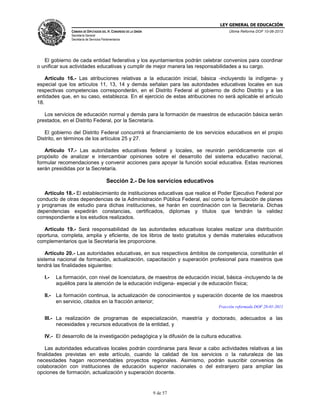 LEY GENERAL DE EDUCACIÓN
CÁMARA DE DIPUTADOS DEL H. CONGRESO DE LA UNIÓN

Última Reforma DOF 10-06-2013

Secretaría General
Secretaría de Servicios Parlamentarios

El gobierno de cada entidad federativa y los ayuntamientos podrán celebrar convenios para coordinar
o unificar sus actividades educativas y cumplir de mejor manera las responsabilidades a su cargo.
Artículo 16.- Las atribuciones relativas a la educación inicial, básica -incluyendo la indígena- y
especial que los artículos 11, 13, 14 y demás señalan para las autoridades educativas locales en sus
respectivas competencias corresponderán, en el Distrito Federal al gobierno de dicho Distrito y a las
entidades que, en su caso, establezca. En el ejercicio de estas atribuciones no será aplicable el artículo
18.
Los servicios de educación normal y demás para la formación de maestros de educación básica serán
prestados, en el Distrito Federal, por la Secretaría.
El gobierno del Distrito Federal concurrirá al financiamiento de los servicios educativos en el propio
Distrito, en términos de los artículos 25 y 27.
Artículo 17.- Las autoridades educativas federal y locales, se reunirán periódicamente con el
propósito de analizar e intercambiar opiniones sobre el desarrollo del sistema educativo nacional,
formular recomendaciones y convenir acciones para apoyar la función social educativa. Estas reuniones
serán presididas por la Secretaría.

Sección 2.- De los servicios educativos
Artículo 18.- El establecimiento de instituciones educativas que realice el Poder Ejecutivo Federal por
conducto de otras dependencias de la Administración Pública Federal, así como la formulación de planes
y programas de estudio para dichas instituciones, se harán en coordinación con la Secretaría. Dichas
dependencias expedirán constancias, certificados, diplomas y títulos que tendrán la validez
correspondiente a los estudios realizados.
Artículo 19.- Será responsabilidad de las autoridades educativas locales realizar una distribución
oportuna, completa, amplia y eficiente, de los libros de texto gratuitos y demás materiales educativos
complementarios que la Secretaría les proporcione.
Artículo 20.- Las autoridades educativas, en sus respectivos ámbitos de competencia, constituirán el
sistema nacional de formación, actualización, capacitación y superación profesional para maestros que
tendrá las finalidades siguientes:
I.-

La formación, con nivel de licenciatura, de maestros de educación inicial, básica -incluyendo la de
aquéllos para la atención de la educación indígena- especial y de educación física;

II.-

La formación continua, la actualización de conocimientos y superación docente de los maestros
en servicio, citados en la fracción anterior;
Fracción reformada DOF 28-01-2011

III.- La realización de programas de especialización, maestría y doctorado, adecuados a las
necesidades y recursos educativos de la entidad, y
IV.- El desarrollo de la investigación pedagógica y la difusión de la cultura educativa.
Las autoridades educativas locales podrán coordinarse para llevar a cabo actividades relativas a
finalidades previstas en este artículo, cuando la calidad de los servicios o la naturaleza de
necesidades hagan recomendables proyectos regionales. Asimismo, podrán suscribir convenios
colaboración con instituciones de educación superior nacionales o del extranjero para ampliar
opciones de formación, actualización y superación docente.

9 de 57

las
las
de
las

 