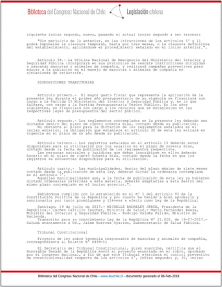 Biblioteca del Congreso Nacional de Chile - www.leychile.cl - documento generado el 08-Feb-2018
siguiente inciso segundo, nuevo, pasando el actual inciso segundo a ser tercero:
"Sin perjuicio de lo anterior, en las infracciones de los artículos 5º y 11
podrá imponerse la clausura temporal, hasta por tres meses, o la clausura definitiva
del establecimiento, aplicándose el procedimiento señalado en el inciso anterior.".
Artículo 38.- La Oficina Nacional de Emergencia del Ministerio del Interior y
Seguridad Pública incorporará en sus protocolos de rescate instrucciones dirigidas
a rescatar mascotas o animales de compañía, y realizará campañas preventivas para
educar a la población en el manejo de mascotas o animales de compañía en
situaciones de catástrofe.
DISPOSICIONES TRANSITORIAS
Artículo primero.- El mayor gasto fiscal que represente la aplicación de la
presente ley durante el primer año presupuestario de su vigencia se financiará con
cargo a la Partida 05 Ministerio del Interior y Seguridad Pública y, en lo que
faltare, con cargo a la Partida Presupuestaria Tesoro Público. En los años
siguientes, se financiará con cargo a los recursos que se establezcan en las
respectivas leyes de presupuestos del sector público.
Artículo segundo.- Los reglamentos contemplados en la presente ley deberán ser
dictados dentro del plazo de ciento ochenta días, contado desde su publicación.
No obstante el plazo para la dictación de los reglamentos señalados en el
inciso anterior, la obligación que establece el artículo 35 de esta ley entrará en
vigencia en el plazo de un año desde su publicación.
Artículo tercero.- Los registros señalados en el artículo 15 deberán estar
disponibles para su utilización por los usuarios en el plazo de noventa días,
contado desde la fecha de publicación de los reglamentos respectivos.
Las personas naturales y jurídicas que deban inscribirse en ellos deberán
hacerlo en el plazo de ciento ochenta días, contado desde la fecha en que los
registros se encuentren disponibles para su utilización.
Artículo cuarto.- Las municipalidades, dentro del plazo máximo de siete meses
contado desde la publicación de esta ley, deberán dictar la ordenanza contemplada
en el artículo 7°.
Aquellas municipalidades que, a la fecha de publicación de esta ley ya hubieren
dictado ordenanzas referidas a esta materia, deberán adaptarlas a ésta dentro del
mismo plazo contemplado en el inciso anterior.".
Habiéndose cumplido con lo establecido en el Nº 1 del artículo 93 de la
Constitución Política de la República y por cuanto he tenido a bien aprobarlo y
sancionarlo; por tanto promúlguese y llévese a efecto como Ley de la República.
Santiago, 19 de julio de 2017.- MICHELLE BACHELET JERIA, Presidenta de la
República.- Carmen Castillo Taucher, Ministra de Salud.- Mario Fernández Baeza,
Ministro del Interior y Seguridad Pública.- Rodrigo Valdés Pulido, Ministro de
Hacienda.
Transcribo para su conocimiento Ley de la República Nº 21.020, de 19-07-2017.-
Saluda atentamente a Ud., Jaime Burrows Oyarzún, Subsecretario de Salud Pública.
Tribunal Constitucional
Proyecto de ley sobre tenencia responsable de mascotas y animales de compañía,
correspondiente al boletín N° 6499-11
El Secretario del Tribunal Constitucional, quien suscribe, certifica que el
Honorable Senado de la República envió el proyecto enunciado en el rubro, aprobado
por el Congreso Nacional, a fin de que este Tribunal ejerciera el control preventivo
de constitucionalidad respecto de los artículos 6°, inciso segundo; y, 30, inciso
 