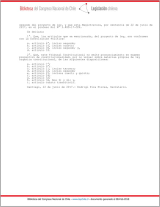 Biblioteca del Congreso Nacional de Chile - www.leychile.cl - documento generado el 08-Feb-2018
segundo del proyecto de ley, y que esta Magistratura, por sentencia de 22 de junio de
2017, en el proceso Rol N° 3.489-17-CPR.
Se declara:
1°. Que, los artículos que se mencionarán, del proyecto de ley, son conformes
con la Constitución Política:
a. artículo 6°, inciso segundo;
b. artículo 10, inciso cuarto;
c. artículo 30, inciso segundo; y,
d. artículo 33.
2°. Que, este Tribunal Constitucional no emite pronunciamiento en examen
preventivo de constitucionalidad, por no versar sobre materias propias de ley
orgánica constitucional, de las siguientes disposiciones:
a. artículo 7°;
b. artículo 9°;
c. artículo 11, inciso tercero;
d. artículo 12, inciso segundo;
e. artículo 25, incisos cuarto y quinto;
f. artículo 28;
g. artículo 32;
h. artículo 36, Nos 3) y 4); y,
i. artículo cuarto transitorio.
Santiago, 22 de junio de 2017.- Rodrigo Pica Flores, Secretario.
 