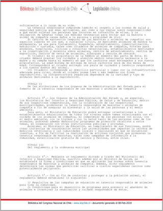 Biblioteca del Congreso Nacional de Chile - www.leychile.cl - documento generado el 08-Feb-2018
sufrimientos a lo largo de su vida.
La tenencia responsable comprende también el respeto a las normas de salud y
seguridad pública que sean aplicables, así como a las reglas sobre responsabilidad
a que están sujetas las personas que incurran en infracción de ellas, y la
obligación de adoptar todas las medidas necesarias para evitar que la mascota o
animal de compañía cause daños a la persona o propiedad de otro.
8) Centros de mantención temporal de las mascotas o animales de compañía: son
aquellos lugares en los que, a cualquier título, se mantienen animales de manera no
permanente, ya sea para tratamiento, hospedaje, adiestramiento, comercialización,
exhibición o custodia, tales como criaderos de animales de compañía, hoteles para
animales, hospitales, clínicas y consultas veterinarias, establecimientos destinados
a la investigación y docencia sobre animales, centros de adiestramiento, centros de
exposición, centros de venta de animales, albergues y centros de rescate.
9) Criador: es el propietario de la hembra al momento del parto de ésta. El
criador deberá prestar los cuidados y atención médico veterinaria necesaria a la
madre y su camada hasta el momento en que los cachorros sean entregados a sus nuevos
propietarios. La edad mínima de entrega de estos cachorros será de dos meses de
edad. Corresponderá al criador entregar una pauta de cuidados y tenencia responsable
a los nuevos dueños del animal.
10) Criadero: corresponde al domicilio particular o lugar con la infraestructura
adecuada para criar, donde el criador posee tres o más hembras con fines
reproductivos. La infraestructura requerida dependerá de la cantidad y tipo de
animales destinados a la reproducción.
TÍTULO II
De las atribuciones de los órganos de la Administración del Estado para el
fomento de la tenencia responsable de las mascotas o animales de compañía
Artículo 3°.- Los órganos de la Administración del Estado y, en especial,
los Ministerios del Interior y Seguridad Pública, de Salud y de Educación, dentro
de sus respectivas competencias, con la colaboración de las respectivas
municipalidades, promoverán la tenencia responsable de mascotas o animales de
compañía a fin de asegurar su bienestar y la salud de las personas y el medio
ambiente.
Para esto, el Ministerio de Educación podrá entregar orientaciones a los
establecimientos educacionales de todos los niveles sobre temas relacionados con el
cuidado de los animales de compañía, el compromiso de las personas con ellos, con
el medio ambiente, con la higiene y con la salud tanto de las personas como de los
animales, pudiendo además desarrollar programas de promoción relativos a estos
temas, en cooperación con otras instituciones públicas y privadas.
Asimismo, el Ministerio de Educación, en cumplimiento de sus funciones, podrá
crear instancias de coordinación entre las universidades que impartan la carrera de
medicina veterinaria y las comunidades locales o regionales en que se encuentren
insertas, a fin de facilitar la realización de acciones conjuntas que promuevan la
tenencia responsable de mascotas, tales como campañas de información a la
comunidad, esterilización gratuita de caninos y felinos, entre otras.
TÍTULO III
Del reglamento y la ordenanza municipal
Artículo 4°.- Mediante un reglamento dictado a través del Ministerio del
Interior y Seguridad Pública, suscrito además por el Ministro de Salud, se
establecerá la forma y condiciones en que se aplicarán las normas sobre tenencia
responsable de mascotas y animales de compañía. Además, dicho reglamento
determinará las normas que permitirán calificar a ciertos especímenes caninos como
potencialmente peligrosos.
Artículo 5°.- Con el fin de controlar y proteger a la población animal, el
reglamento deberá establecer lo siguiente:
1) Requisitos de las campañas de educación en tenencia responsable de animales
para toda la comunidad.
2) Condiciones para el desarrollo de programas para prevenir el abandono de
animales e incentivar la reubicación y cuidado responsable de éstos.
 