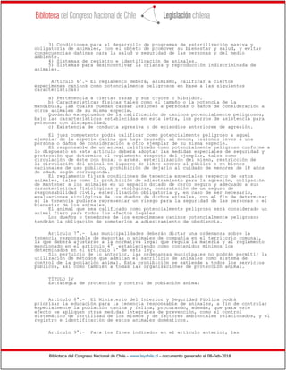 Biblioteca del Congreso Nacional de Chile - www.leychile.cl - documento generado el 08-Feb-2018
3) Condiciones para el desarrollo de programas de esterilización masiva y
obligatoria de animales, con el objeto de promover su bienestar y salud, y evitar
consecuencias dañinas para la salud y seguridad de las personas y del medio
ambiente.
4) Sistemas de registro e identificación de animales.
5) Sistemas para desincentivar la crianza y reproducción indiscriminada de
animales.
Artículo 6°.- El reglamento deberá, asimismo, calificar a ciertos
especímenes caninos como potencialmente peligrosos en base a las siguientes
características:
a) Pertenencia a ciertas razas y sus cruces o híbridos.
b) Características físicas tales como el tamaño o la potencia de la
mandíbula, las cuales puedan causar lesiones a personas o daños de consideración a
otros animales de su misma especie.
Quedarán exceptuados de la calificación de caninos potencialmente peligrosos,
bajo las características establecidas en esta letra, los perros de asistencia para
personas con discapacidad.
c) Existencia de conducta agresiva o de episodios anteriores de agresión.
El juez competente podrá calificar como potencialmente peligroso a aquel
ejemplar de la especie canina que haya causado, al menos, lesiones leves a una
persona o daños de consideración a otro ejemplar de su misma especie.
El responsable de un animal calificado como potencialmente peligroso conforme a
lo dispuesto en este artículo deberá adoptar las medidas especiales de seguridad y
protección que determine el reglamento respecto del ejemplar, tales como
circulación de éste con bozal o arnés, esterilización del mismo, restricción de
la circulación del animal en lugares de libre acceso al público o en bienes
nacionales de uso público, prohibición de dejarlo al cuidado de menores de 18 años
de edad, según corresponda.
El reglamento fijará condiciones de tenencia especiales respecto de estos
animales, tales como la prohibición de adiestramiento para la agresión, obligación
de mantener a los animales en un espacio dotado de cerco seguro y adecuado a sus
características fisiológicas y etológicas, contratación de un seguro de
responsabilidad civil, esterilización obligatoria y, en caso de ser necesario,
evaluaciones sicológicas de los dueños de dichos animales, con el fin de determinar
si la tenencia pudiera representar un riesgo para la seguridad de las personas o el
bienestar de los animales.
El animal que sea calificado como potencialmente peligroso será considerado un
animal fiero para todos los efectos legales.
Los dueños o tenedores de los especímenes caninos potencialmente peligrosos
tendrán la obligación de someterlos a adiestramiento de obediencia.
Artículo 7°.- Las municipalidades deberán dictar una ordenanza sobre la
tenencia responsable de mascotas o animales de compañía en el territorio comunal,
la que deberá ajustarse a la normativa legal que regula la materia y al reglamento
mencionado en el artículo 4°, estableciendo como contenidos mínimos los
determinados en el artículo 5° de esta ley.
Sin perjuicio de lo anterior, las ordenanzas municipales no podrán permitir la
utilización de métodos que admitan el sacrificio de animales como sistema de
control de la población animal. Esta prohibición se extiende a todos los servicios
públicos, así como también a todas las organizaciones de protección animal.
TÍTULO IV
Estrategia de protección y control de población animal
Artículo 8°.- El Ministerio del Interior y Seguridad Pública podrá
priorizar la educación para la tenencia responsable de animales, a fin de controlar
especialmente la población canina y felina, procurando, además, que para este
efecto se apliquen otras medidas integrales de prevención, como el control
sistemático de fertilidad de los mismos y de factores ambientales relacionados, y el
registro e identificación de estos animales domésticos.
Artículo 9°.- Para los fines indicados en el artículo anterior, las
 