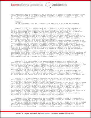 Biblioteca del Congreso Nacional de Chile - www.leychile.cl - documento generado el 08-Feb-2018
municipalidades podrán establecer, en el marco de su disponibilidad presupuestaria,
fondos concursables a los cuales podrán postular las personas jurídicas sin fines
de lucro, entre cuyos objetivos esté la protección de los animales y la promoción
de la tenencia responsable.
TÍTULO V
De la responsabilidad en la tenencia de mascotas o animales de compañía
Artículo 10.- Será responsable de las mascotas o animales de compañía su
dueño o poseedor. Sin perjuicio de lo anterior, quien tenga un animal bajo su
cuidado responderá como fiador de los daños producidos por éste, en los términos
establecidos en el Título XXXVI del Libro Cuarto del Código Civil.
El responsable de una mascota o animal de compañía estará obligado a la
adecuada identificación del mismo y de su dueño y a su inscripción en el registro
respectivo; como, asimismo, a su alimentación, manejo sanitario, especialmente a la
recolección y eliminación de heces, y al cumplimiento de toda otra obligación
dispuesta en esta ley y sus normas complementarias.
En el caso de perros y gatos, la identificación deberá hacerse a través de un
sistema único, utilizando un dispositivo permanente e indeleble, de modo que permita
relacionarlos con el responsable de tales mascotas o animales de compañía.
Corresponderá a las municipalidades velar por el cumplimiento de lo señalado
en los incisos segundo y tercero precedentes. Para tales efectos, el Ministerio del
Interior y Seguridad Pública deberá proporcionar una plataforma informática de
registro e identificación de mascotas y animales de compañía, a la que accederán
las municipalidades.
Será obligación del responsable de una mascota o animal de compañía
mantenerlo en su domicilio, residencia o en el lugar que destine para su cuidado, el
que deberá cumplir en todo momento con las condiciones de higiene y seguridad que
fije un reglamento dictado a través del Ministerio de Salud, que deberá sujetarse a
las disposiciones pertinentes del Código Sanitario.
Artículo 11.- Se prohíbe a los responsables de mascotas o animales de
compañía el adiestramiento dirigido a acrecentar y reforzar su agresividad. Lo
dispuesto en este inciso no será aplicable en el caso de perros pertenecientes a las
Fuerzas Armadas, a las de Orden y Seguridad Pública y a Gendarmería de Chile.
La infracción a lo dispuesto en el inciso anterior será sancionada con la
multa a que se refiere el artículo 30 y con la pena accesoria de inhabilidad
absoluta perpetua para la tenencia de animales.
Asimismo, se prohíbe toda pelea de animales a los que se refiere esta ley,
organizada como espectáculo. Quienes las organicen serán castigados con las penas
establecidas en el artículo 291 bis del Código Penal. Quienes las promuevan o
difundan serán castigados con multa de dos a veinte unidades tributarias mensuales.
Artículo 12.- Se prohíbe el abandono de animales. El abandono de animales
será considerado maltrato y crueldad animal y será sancionado de acuerdo a lo
establecido en el artículo 291 bis del Código Penal.
Las municipalidades estarán facultadas para rescatar a todo animal que no tenga
identificación, encontrado en bienes nacionales de uso público, parques, plazas y
sitios eriazos o baldíos, pudiendo entregarlo a una de las entidades sin fines de
lucro inscritas en los registros a que se refieren los ordinales 3° y 6° del
artículo 15, para sanitizarlo, esterilizarlo y reubicarlo al cuidado de alguna
persona u organización que asuma su tenencia responsable. Para esto, la
Subsecretaría de Desarrollo Regional y Administrativo del Ministerio del Interior y
Seguridad Pública podrá proveer los recursos necesarios para que las
municipalidades puedan realizar estas acciones por sí mismas, o encomendar su
ejecución a terceros, mediante la celebración de contratos.
Artículo 13.- Todo responsable de un animal regulado en esta ley responderá
siempre civilmente de los daños que se causen por acción del animal, sin perjuicio
de la responsabilidad penal que le corresponda.
No se aplicará lo dispuesto en el inciso anterior en el caso de que un ejemplar
canino causare lesiones graves o diere muerte al que se encontrare en la situación
descrita y sancionada por el artículo 144 del Código Penal, así como al que se
introdujere en un domicilio, residencia o morada sin autorización de los moradores
 