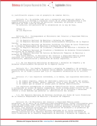Biblioteca del Congreso Nacional de Chile - www.leychile.cl - documento generado el 08-Feb-2018
ni justificación alguna o con el propósito de cometer delito.
Artículo 14.- Se prohíbe todo acto o convención que tenga por objeto la
transferencia o la entrega a cualquier título de un animal perteneciente a una
especie protegida o en peligro de extinción. Asimismo, se prohíbe la venta
ambulante de toda clase de animales.
Lo anterior, sin perjuicio de lo establecido en la Ley de Caza.
TÍTULO VI
De los Registros
Artículo 15.- Corresponderá al Ministerio del Interior y Seguridad Pública
mantener y administrar:
1º. Un Registro Nacional de Mascotas o Animales de Compañía.
2º. Un Registro Nacional de Animales Potencialmente Peligrosos de la Especie
Canina.
3º. Un Registro Nacional de Personas Jurídicas sin Fines de Lucro Promotoras
de la Tenencia Responsable de Mascotas y Animales de Compañía.
4º. Un Registro Nacional de Criadores y Vendedores de Mascotas o Animales de
Compañía.
5º. Un Registro Nacional de Criadores y Vendedores de Animales Potencialmente
Peligrosos de la Especie Canina.
6º. Un Registro Nacional de Centros de Mantención Temporal de Mascotas o
Animales de Compañía.
Para estos efectos, el Ministerio del Interior y Seguridad Pública podrá
contratar con terceros la provisión de los sistemas informáticos para la
elaboración, administración y mantención de dichos registros.
§ 1. De los Registros Nacionales de Mascotas o Animales de Compañía y de
Animales Potencialmente Peligrosos de la Especie Canina
Artículo 16.- Los dueños de mascotas o animales de compañía o de animales
potencialmente peligrosos de la especie canina deberán inscribirlos en el respectivo
registro, en la forma y plazos que fije el reglamento establecido en el artículo
4°.
Artículo 17.- Los registros contendrán, a lo menos, las siguientes menciones y
datos:
1. El nombre completo, cédula de identidad y domicilio del dueño del animal.
2. El nombre del animal, género, especie, color y raza animal, si la tuviere.
3. El número que se asigna al animal para su debida identificación.
Los registros contemplarán un sistema de identificación único, estandarizado
e incorporado al animal de manera inseparable. Dicho sistema podrá incluir el uso de
dispositivos externos, la implantación o aplicación de un microchip o mecanismo
interno y otras medidas que permitan la identificación del animal.
§ 2. Del Registro Nacional de Personas Jurídicas sin Fines de Lucro Promotoras
de la Tenencia Responsable de Mascotas o Animales de Compañía
Artículo 18.- El Ministerio del Interior y Seguridad Pública podrá
establecer, en el marco de su disponibilidad presupuestaria, fondos concursables para
fines de seguridad, orden público, bienestar animal y prevención de transmisión de
enfermedades zoonóticas, a los cuales podrán postular personas jurídicas sin fines
de lucro, cuyo objetivo principal sea la protección de animales y la promoción de
la tenencia responsable de mascotas.
Para estos efectos, las instituciones señaladas en el inciso precedente
deberán inscribirse en el Registro Nacional de Personas Jurídicas sin Fines de
Lucro Promotoras de la Tenencia Responsable de Mascotas o Animales de Compañía, en
 