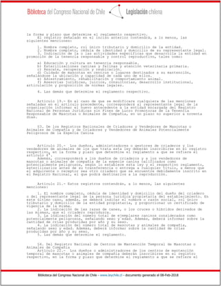 Biblioteca del Congreso Nacional de Chile - www.leychile.cl - documento generado el 08-Feb-2018
la forma y plazo que determine el reglamento respectivo.
El registro señalado en el inciso anterior contendrá, a lo menos, las
siguientes menciones:
1. Nombre completo, rol único tributario y domicilio de la entidad.
2. Nombre completo, cédula de identidad y domicilio de su representante legal.
3. Indicación de la o las actividades específicas que desarrolla la entidad en
promoción de la tenencia responsable y control reproductivo, tales como:
a) Educación y cultura en tenencia responsable.
b) Esterilizaciones caninas y felinas y atención veterinaria primaria.
c) Rescate, recuperación y reubicación.
d) Cuidado de mascotas en centros o lugares destinados a su mantención,
señalándose la ubicación y capacidad de cada uno de ellos.
e) Adiestramiento, rehabilitación y comportamiento animal.
f) Asesorías jurídicas, juicios, consultorías, desarrollo institucional,
articulación y proposición de normas legales.
4. Las demás que determine el reglamento respectivo.
Artículo 19.- En el caso de que se modificare cualquiera de las menciones
señaladas en el artículo precedente, corresponderá al representante legal de la
organización informar el nuevo antecedente a la entidad encargada del Registro
Nacional de Personas Jurídicas sin Fines de Lucro Promotoras de la Tenencia
Responsable de Mascotas o Animales de Compañía, en un plazo no superior a noventa
días.
§3. De los Registros Nacionales de Criadores y Vendedores de Mascotas o
Animales de Compañía y de Criadores y Vendedores de Animales Potencialmente
Peligrosos de la Especie Canina
Artículo 20.- Los dueños, administradores o gestores de criaderos y los
vendedores de animales de los que trata esta ley deberán inscribirse en el registro
respectivo, en la forma y plazo que determine el reglamento a que se refiere el
artículo 4°.
Además, corresponderá a los dueños de criaderos y a los vendedores de
mascotas o animales de compañía de la especie canina calificados como
potencialmente peligrosos, según lo establece esta ley y el respectivo reglamento,
esterilizarlos antes de su transferencia o entrega a cualquier título, a menos que
el adquirente o receptor sea otro criadero que se encuentre debidamente inscrito en
el Registro Nacional, el que podrá destinarlos a la reproducción.
Artículo 21.- Estos registros contendrán, a lo menos, las siguientes
menciones:
1. El nombre completo, cédula de identidad y domicilio del dueño del criadero
o del representante legal de la persona jurídica propietaria del establecimiento. En
este último caso, además, se deberá indicar el nombre o razón social, rol único
tributario y domicilio de la entidad propietaria, y proporcionar un certificado de
vigencia de la misma.
2. La indicación de las razas de canes, o los cruces o híbridos derivados de
las mismas, que el criadero reproduzca.
3. La indicación del número total de ejemplares caninos considerados como
potencialmente peligrosos, señalando sexo y edad. Además, deberá informar sobre la
cantidad de crías producidas por año y su sexo.
4. La indicación del número total de mascotas y animales de compañía,
señalando sexo y edad. Además, deberá informar sobre la cantidad de crías
producidas por año y su sexo.
5. Las demás que determine el reglamento.
§4. Del Registro Nacional de Centros de Mantención Temporal de Mascotas o
Animales de Compañía
Artículo 22.- Los dueños o administradores de los centros de mantención
temporal de mascotas o animales de compañía deberán inscribirse en el registro
respectivo, en la forma y plazo que determine el reglamento a que se refiere el
 