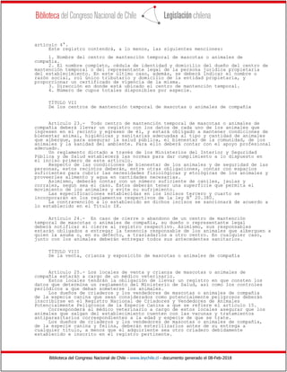 Biblioteca del Congreso Nacional de Chile - www.leychile.cl - documento generado el 08-Feb-2018
artículo 4°.
Este registro contendrá, a lo menos, las siguientes menciones:
1. Nombre del centro de mantención temporal de mascotas o animales de
compañía.
2. El nombre completo, cédula de identidad y domicilio del dueño del centro de
mantención temporal o del representante legal de la persona jurídica propietaria
del establecimiento. En este último caso, además, se deberá indicar el nombre o
razón social, rol único tributario y domicilio de la entidad propietaria, y
proporcionar un certificado de vigencia de la misma.
3. Dirección en donde está ubicado el centro de mantención temporal.
4. Número de cupos totales disponibles por especie.
TÍTULO VII
De los centros de mantención temporal de mascotas o animales de compañía
Artículo 23.- Todo centro de mantención temporal de mascotas o animales de
compañía deberá llevar un registro con los datos de cada uno de los animales que
ingresen en el recinto y egresen de él, y estará obligado a mantener condiciones de
bienestar animal, higiénicas y sanitarias adecuadas al tipo y cantidad de animales
que albergue, para asegurar la salud pública, el bienestar de la comunidad, de los
animales y la sanidad del ambiente. Para ello deberá contar con el apoyo profesional
adecuado.
Un reglamento dictado a través de los Ministerios del Interior y Seguridad
Pública y de Salud establecerá las normas para dar cumplimiento a lo dispuesto en
el inciso primero de este artículo.
Respecto de las condiciones de bienestar de los animales y de seguridad de las
personas, estos recintos deberán, entre otras obligaciones, contar con espacios
suficientes para cubrir las necesidades fisiológicas y etológicas de los animales y
proveerles alimento y agua en cantidades necesarias.
Asimismo, deberán contar con un número suficiente de caniles, jaulas y
corrales, según sea el caso. Éstos deberán tener una superficie que permita el
movimiento de los animales y evite su sufrimiento.
Las especificaciones establecidas en los incisos tercero y cuarto se
incorporarán en los reglamentos respectivos de la ley N° 20.380.
La contravención a lo establecido en dichos incisos se sancionará de acuerdo a
lo establecido en el Título IX.
Artículo 24.- En caso de cierre o abandono de un centro de mantención
temporal de mascotas o animales de compañía, su dueño o representante legal
deberá notificar el cierre al registro respectivo. Asimismo, sus responsables
estarán obligados a entregar la tenencia responsable de los animales que alberguen a
quien la asuma o, en su defecto, a trasladarlos a otro centro. En cualquier caso,
junto con los animales deberán entregar todos sus antecedentes sanitarios.
TÍTULO VIII
De la venta, crianza y exposición de mascotas o animales de compañía
Artículo 25.- Los locales de venta y crianza de mascotas o animales de
compañía estarán a cargo de un médico veterinario.
Estos locales tendrán la obligación de llevar un registro en que consten los
datos que determine un reglamento del Ministerio de Salud, así como los controles
periódicos a que deban someterse los animales.
Los dueños de criaderos y los vendedores de mascotas o animales de compañía
de la especie canina que sean considerados como potencialmente peligrosos deberán
inscribirse en el Registro Nacional de Criadores y Vendedores de Animales
Potencialmente Peligrosos de la Especie Canina a que se refiere el artículo 15.
Corresponderá al médico veterinario a cargo de estos locales asegurar que los
animales que salgan del establecimiento cuenten con las vacunas y tratamientos
antiparasitarios correspondientes a la edad y especie de que se trate.
Los dueños de criaderos y los vendedores de mascotas o animales de compañía,
de la especie canina y felina, deberán esterilizarlos antes de su entrega a
cualquier título, a menos que el adquiriente sea otro criadero debidamente
establecido e inscrito en el registro pertinente.
 