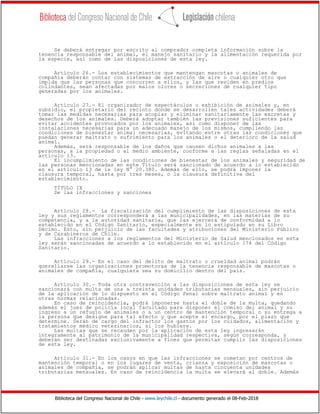 Biblioteca del Congreso Nacional de Chile - www.leychile.cl - documento generado el 08-Feb-2018
Se deberá entregar por escrito al comprador completa información sobre la
tenencia responsable del animal, el manejo sanitario y la alimentación requerida por
la especie, así como de las disposiciones de esta ley.
Artículo 26.- Los establecimientos que mantengan mascotas o animales de
compañía deberán contar con sistemas de extracción de aire o cualquier otro que
impida que las personas que concurren a ellos, y las que residen en predios
colindantes, sean afectadas por malos olores o secreciones de cualquier tipo
generadas por los animales.
Artículo 27.- El organizador de espectáculos o exhibición de animales y, en
subsidio, el propietario del recinto donde se desarrollen tales actividades deberá
tomar las medidas necesarias para acopiar y eliminar sanitariamente las excretas y
desechos de los animales. Deberá adoptar también las previsiones suficientes para
evitar accidentes provocados por los animales, así como disponer de las
instalaciones necesarias para un adecuado manejo de los mismos, cumpliendo las
condiciones de bienestar animal necesarias, evitando entre otras las condiciones que
puedan generar maltrato o sufrimiento para los animales o el deterioro de la salud
animal.
Además, será responsable de los daños que causen dichos animales a las
personas, a la propiedad o al medio ambiente, conforme a las reglas señaladas en el
artículo 13.
El incumplimiento de las condiciones de bienestar de los animales y seguridad de
las personas mencionadas en este Título será sancionado de acuerdo a lo establecido
en el artículo 13 de la ley N° 20.380. Además de ello, se podrá imponer la
clausura temporal, hasta por tres meses, o la clausura definitiva del
establecimiento.
TÍTULO IX
De las infracciones y sanciones
Artículo 28.- La fiscalización del cumplimiento de las disposiciones de esta
ley y sus reglamentos corresponderá a las municipalidades, en las materias de su
competencia, y a la autoridad sanitaria, que las ejercerá de conformidad a lo
establecido en el Código Sanitario, especialmente en lo estipulado en su Libro
Décimo. Esto, sin perjuicio de las facultades y atribuciones del Ministerio Público
y de Carabineros de Chile.
Las infracciones a los reglamentos del Ministerio de Salud mencionados en esta
ley serán sancionadas de acuerdo a lo establecido en el artículo 174 del Código
Sanitario.
Artículo 29.- En el caso del delito de maltrato o crueldad animal podrán
querellarse las organizaciones promotoras de la tenencia responsable de mascotas o
animales de compañía, cualquiera sea su domicilio dentro del país.
Artículo 30.- Toda otra contravención a las disposiciones de esta ley se
sancionará con multa de una a treinta unidades tributarias mensuales, sin perjuicio
de la aplicación de lo dispuesto en el Código Penal sobre maltrato animal y en
otras normas relacionadas.
En caso de reincidencia, podrá imponerse hasta el doble de la multa, quedando
además el juez de policía local facultado para disponer el comiso del animal y su
ingreso a un refugio de animales o a un centro de mantención temporal o su entrega a
la persona que designe para tal efecto y que acepte el encargo, por el plazo que
determine. Serán de cargo del infractor los gastos por los cuidados, alimentación y
tratamientos médico veterinarios, si los hubiere.
Las multas que se recauden por la aplicación de esta ley ingresarán
íntegramente al patrimonio de la municipalidad respectiva, según corresponda, y
deberán ser destinadas exclusivamente a fines que permitan cumplir las disposiciones
de esta ley.
Artículo 31.- En los casos en que las infracciones se cometan por centros de
mantención temporal o en los lugares de venta, crianza y exposición de mascotas o
animales de compañía, se podrán aplicar multas de hasta cincuenta unidades
tributarias mensuales. En caso de reincidencia la multa se elevará al doble. Además
 