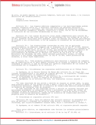 Biblioteca del Congreso Nacional de Chile - www.leychile.cl - documento generado el 08-Feb-2018
de ello, se podrá imponer la clausura temporal, hasta por tres meses, o la clausura
definitiva del establecimiento.
TÍTULO X
Disposiciones Generales
Artículo 32.- Los órganos públicos competentes y las municipalidades podrán
celebrar convenios entre sí, o suscribir contratos con personas naturales o
jurídicas, públicas o privadas, que realicen actividades de protección animal,
sean de carácter académico, gremial, científico u otras, con el fin de encomendar
la ejecución de las acciones establecidas en esta ley.
Artículo 33.- Los jueces de policía local serán competentes para conocer de
las infracciones de que trata esta ley, de conformidad con las normas de la ley N°
18.287, quedando facultados para disponer todas las medidas que estimen pertinentes,
de acuerdo a sus atribuciones, a fin de asegurar el bienestar de las personas y del
animal.
Artículo 34.- Las disposiciones contenidas en esta ley se aplicarán
supletoriamente, en especial respecto de lo dispuesto en la ley N° 18.892, General
de Pesca y Acuicultura; la ley N° 18.755, sobre el Servicio Agrícola y Ganadero; la
ley N° 19.473, sobre Caza; la ley N° 19.162, que establece sistema obligatorio de
clasificación de ganado, tipificación y nomenclatura de sus carnes y regula
funcionamiento de mataderos; el decreto con fuerza de ley R.R.A. N° 16, del
Ministerio de Hacienda, de 1963, sobre sanidad y protección animal; el Código
Sanitario y sus normas complementarias; la ley N° 20.380, sobre protección de
animales, y otras leyes especiales.
Artículo 35.- Todo producto alimenticio para mascotas o animales de compañía
que se comercialice en el país deberá contener en su envase un espacio en el que se
informará al público lo que se entiende por tenencia responsable de los mismos de
conformidad con lo dispuesto en el artículo 2°.
Artículo 36.- Introdúcense las siguientes modificaciones en el Código Penal:
1) Agrégase, en la Escala General de Penas del artículo 21, al final del
listado correspondiente a las penas de simples delitos, la siguiente: "Inhabilidad
absoluta perpetua para la tenencia de animales.".
2) Intercálase, en el número 5° del artículo 90, a continuación del vocablo
"edad", la expresión "o para la tenencia de animales".
3) Agréganse, en el artículo 291 bis, los siguientes incisos segundo y
tercero:
"Si como resultado de una acción u omisión se causare al animal daño, la pena
será presidio menor en sus grados mínimo a medio y multa de diez a treinta unidades
tributarias mensuales, además de la accesoria de inhabilidad absoluta perpetua para
la tenencia de cualquier tipo de animales.
Si como resultado de las referidas acción u omisión se causaren lesiones que
menoscaben gravemente la integridad física o provocaren la muerte del animal se
impondrá la pena de presidio menor en su grado medio y multa de veinte a treinta
unidades tributarias mensuales, además de la accesoria de inhabilidad absoluta
perpetua para la tenencia de animales.".
4) Intercálase el siguiente artículo 291 ter:
"Artículo 291 ter.- Para los efectos del artículo anterior se entenderá por
acto de maltrato o crueldad con animales toda acción u omisión, ocasional o
reiterada, que injustificadamente causare daño, dolor o sufrimiento al animal.".
5) Agrégase, en el número 18 del artículo 494, el siguiente párrafo segundo:
"Para estos efectos, se comprenderán como feroces los animales potencialmente
peligrosos.".
Artículo 37.- Intercálase, en el artículo 13 de la ley N° 20.380, el
 