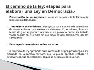  Presentación de un proyecto en mesa de entradas de la Cámara de
Diputados o del Senado.
 Tratamiento en comisiones. El proyecto pasa a una o más comisiones
de asesoramiento, que emiten un dictamen. En ocasiones, frente a
temas de gran urgencia o relevancia, un proyecto puede ser tratado
“sobre tablas” en el recinto sin que haya pasado previamente por las
comisiones.
 Debate parlamentario en ambas cámaras.
-Un proyecto de ley aprobado en la cámara de origen pasa luego a ser
discutido en la cámara revisora, que lo puede aprobar, rechazar o
devolver con sus correcciones, según se detalla a continuación:
El camino de la ley: etapas para
elaborar una Ley en Democracia.-
 