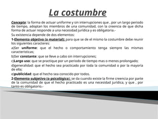 La costumbre
Concepto: la forma de actuar uniforme y sin interrupciones que , por un largo periodo
de tiempo, adoptan los miembros de una comunidad, con la creencia de que dicha
forma de actuar responde a una necesidad jurídica y es obligatoria.-
Su existencia depende de dos elementos:
1-Elemento objetivo (o material): para que se de el mismo la costumbre debe reunir
los siguientes caracteres:
a)Ser uniforme: que el hecho o comportamiento tenga siempre las mismas
caracteristicas;
b)Ser constante: que se lleve a cabo sin interrupciones;
c)Largo uso: que se practique por un periodo de tiempo mas o menos prolongado;
d)generalidad: que el hecho sea practicado por toda la comunidad o por la mayoría
de ella;
e)publicidad: que el hecho sea conocido por todos.
2-Elemento subjetivo (o psicológico): se da cuando existe la firme creencia por parte
de la comunidad de que el hecho practicado es una necesidad jurídica, y que , por
tanto es obligatorio.-
 