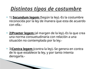  1) Secundum legem (Según la ley).-Es la costumbre
reconocida por la ley de manera que esta de acuerdo
con ella.-
 2)Praeter legem (al margen de la ley).-Es la que crea
una norma consuetudinaria con relación a una
situación no contemplada por la ley.-
 3)Contra legem (contra la ley).-Se genera en contra
de lo que establece la ley, y por tanto intenta
derogarla.-
Distintos tipos de costumbre
 