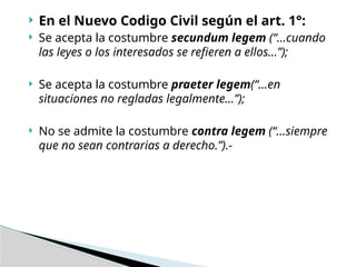  En el Nuevo Codigo Civil según el art. 1°:
 Se acepta la costumbre secundum legem (“…cuando
las leyes o los interesados se refieren a ellos…”);
 Se acepta la costumbre praeter legem(“…en
situaciones no regladas legalmente…”);
 No se admite la costumbre contra legem (“…siempre
que no sean contrarias a derecho.”).-
 
