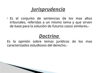  Es el conjunto de sentencias de los mas altos
tribunales, referidas a un mismo tema y que sirven
de base para la solución de futuros casos similares.-
Doctrina
Es la opinión sobre temas jurídicos de los mas
caracterizados estudiosos del derecho.-
Jurisprudencia
 
