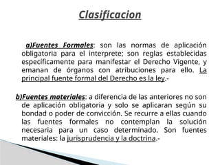 a)Fuentes Formales: son las normas de aplicación
obligatoria para el interprete; son reglas establecidas
específicamente para manifestar el Derecho Vigente, y
emanan de órganos con atribuciones para ello. La
principal fuente formal del Derecho es la ley.-
b)Fuentes materiales: a diferencia de las anteriores no son
de aplicación obligatoria y solo se aplicaran según su
bondad o poder de convicción. Se recurre a ellas cuando
las fuentes formales no contemplan la solución
necesaria para un caso determinado. Son fuentes
materiales: la jurisprudencia y la doctrina.-
Clasificacion
 