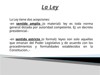 La Ley
La Ley tiene dos acepciones:
-en sentido amplio (o material): ley es toda norma
general dictada por autoridad competente. Ej: un decreto
presidencial.-
-en sentido estricto (o formal): leyes son solo aquellas
que emanan del Poder Legislativo y de acuerdo con los
procedimientos y formalidades establecidos en la
Constitucion..-
 