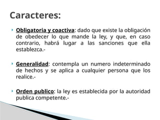  Obligatoria y coactiva: dado que existe la obligación
de obedecer lo que mande la ley, y que, en caso
contrario, habrá lugar a las sanciones que ella
establezca.-
 Generalidad: contempla un numero indeterminado
de hechos y se aplica a cualquier persona que los
realice.-
 Orden publico: la ley es establecida por la autoridad
publica competente.-
Caracteres:
 
