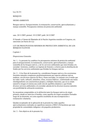 Ley 26.331

BOSQUES

MEDIO AMBIENTE

Bosques nativos. Enriquecimiento, la restauración, conservación, aprovechamiento y
manejo sostenible. Presupuestos mínimos de protección ambiental.



sanc. 28/11/2007; promul. 19/12/2007; publ. 26/12/2007

El Senado y Cámara de Diputados de la Nación Argentina reunidos en Congreso, etc.
sancionan con fuerza de Ley:

LEY DE PRESUPUESTOS MINIMOS DE PROTECCION AMBIENTAL DE LOS
BOSQUES NATIVOS

Capítulo 1

Disposiciones Generales

Art. 1. - La presente ley establece los presupuestos mínimos de protección ambiental
para el enriquecimiento, la restauración, conservación, aprovechamiento y manejo
sostenible de los bosques nativos, y de los servicios ambientales que éstos brindan a la
sociedad. Asimismo, establece un régimen de fomento y criterios para la distribución de
fondos por los servicios ambientales que brindan los bosques nativos.

Art. 2. - A los fines de la presente ley, considéranse bosques nativos a los ecosistemas
forestales naturales compuestos predominantemente por especies arbóreas nativas
maduras, con diversas especies de flora y fauna asociadas, en conjunto con el medio que
las rodea -suelo, subsuelo, atmósfera, clima, recursos hídricos-, conformando una trama
interdependiente con características propias y múltiples funciones, que en su estado
natural le otorgan al sistema una condi ción de equilibrio dinámico y que brinda
diversos servicios ambientales a la sociedad, además de los diversos recursos naturales
con posibilidad de utilización económica.

Se encuentran comprendidos en la definición tanto los bosques nativos de origen
primario, donde no intervino el hombre, como aquellos de origen secundario formados
luego de un desmonte, así como aquellos resultantes de una recomposición o
restauración voluntarias.

Quedan exceptuados de la aplicación de la presente ley todos aquellos
aprovechamientos realizados en superficies menores a DIEZ (10) hectáreas que sean
propiedad de comunidades indígenas o de pequeños productores.

Art. 3. - Son objetivos de la presente ley:



                                       Estudio Jurídico
                                    www.puenteyasoc.com.ar
 