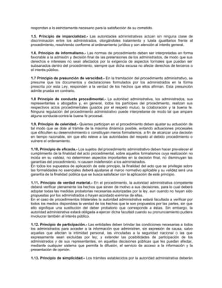 respondan a lo estrictamente necesario para la satisfacción de su cometido.
1.5. Principio de imparcialidad.- Las autoridades administrativas actúan sin ninguna clase de
discriminación entre los administrados, otorgándoles tratamiento y tutela igualitarios frente al
procedimiento, resolviendo conforme al ordenamiento jurídico y con atención al interés general.
1.6. Principio de informalismo.- Las normas de procedimiento deben ser interpretadas en forma
favorable a la admisión y decisión final de las pretensiones de los administrados, de modo que sus
derechos e intereses no sean afectados por la exigencia de aspectos formales que puedan ser
subsanados dentro del procedimiento, siempre que dicha excusa no afecte derechos de terceros o
el interés público.
1.7 Principio de presunción de veracidad.- En la tramitación del procedimiento administrativo, se
presume que los documentos y declaraciones formulados por los administrados en la forma
prescrita por esta Ley, responden a la verdad de los hechos que ellos afirman. Esta presunción
admite prueba en contrario.
1.8 Principio de conducta procedimental.- La autoridad administrativa, los administrados, sus
representantes o abogados y, en general, todos los partícipes del procedimiento, realizan sus
respectivos actos procedimentales guiados por el respeto mutuo, la colaboración y la buena fe.
Ninguna regulación del procedimiento administrativo puede interpretarse de modo tal que ampare
alguna conducta contra la buena fe procesal.
1.9. Principio de celeridad.- Quienes participan en el procedimiento deben ajustar su actuación de
tal modo que se dote al trámite de la máxima dinámica posible, evitando actuaciones procesales
que dificulten su desenvolvimiento o constituyan meros formalismos, a fin de alcanzar una decisión
en tiempo razonable, sin que ello releve a las autoridades del respeto al debido procedimiento o
vulnere el ordenamiento.
1.10. Principio de eficacia.- Los sujetos del procedimiento administrativo deben hacer prevalecer el
cumplimiento de la finalidad del acto procedimental, sobre aquellos formalismos cuya realización no
incida en su validez, no determinen aspectos importantes en la decisión final, no disminuyan las
garantías del procedimiento, ni causen indefensión a los administrados.
En todos los supuestos de aplicación de este principio, la finalidad del acto que se privilegie sobre
las formalidades no esenciales deberá ajustarse al marco normativo aplicable y su validez será una
garantía de la finalidad pública que se busca satisfacer con la aplicación de este principio.
1.11. Principio de verdad material.- En el procedimiento, la autoridad administrativa competente
deberá verificar plenamente los hechos que sirven de motivo a sus decisiones, para lo cual deberá
adoptar todas las medidas probatorias necesarias autorizadas por la ley, aun cuando no hayan sido
propuestas por los administrados o hayan acordado eximirse de ellas.
En el caso de procedimientos trilaterales la autoridad administrativa estará facultada a verificar por
todos los medios disponibles la verdad de los hechos que le son propuestos por las partes, sin que
ello signifique una sustitución del deber probatorio que corresponde a éstas. Sin embargo, la
autoridad administrativa estará obligada a ejercer dicha facultad cuando su pronunciamiento pudiera
involucrar también al interés público.
1.12. Principio de participación.- Las entidades deben brindar las condiciones necesarias a todos
los administrados para acceder a la información que administren, sin expresión de causa, salvo
aquellas que afectan la intimidad personal, las vinculadas a la seguridad nacional o las que
expresamente sean excluidas por ley; y extender las posibilidades de participación de los
administrados y de sus representantes, en aquellas decisiones públicas que les puedan afectar,
mediante cualquier sistema que permita la difusión, el servicio de acceso a la información y la
presentación de opinión.
1.13. Principio de simplicidad.- Los trámites establecidos por la autoridad administrativa deberán
 