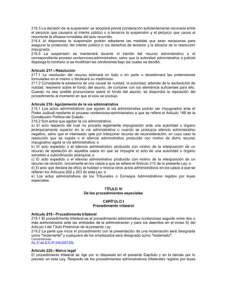 216.3 La decisión de la suspensión se adoptará previa ponderación suficientemente razonada entre
el perjuicio que causaría al interés público o a terceros la suspensión y el perjuicio que causa al
recurrente la eficacia inmediata del acto recurrido.
216.4 Al disponerse la suspensión podrán adoptarse las medidas que sean necesarias para
asegurar la protección del interés público o los derechos de terceros y la eficacia de la resolución
impugnada.
216.5 La suspensión se mantendrá durante el trámite del recurso administrativo o el
correspondiente proceso contencioso-administrativo, salvo que la autoridad administrativa o judicial
disponga lo contrario si se modifican las condiciones bajo las cuales se decidió.
Artículo 217.- Resolución
217.1 La resolución del recurso estimará en todo o en parte o desestimará las pretensiones
formuladas en el mismo o declarará su inadmisión.
217.2 Constatada la existencia de una causal de nulidad, la autoridad, además de la declaración de
nulidad, resolverá sobre el fondo del asunto, de contarse con los elementos suficientes para ello.
Cuando no sea posible pronunciarse sobre el fondo del asunto, se dispondrá la reposición del
procedimiento al momento en que el vicio se produjo.
Artículo 218- Agotamiento de la vía administrativa
218.1 Los actos administrativos que agotan la vía administrativa podrán ser impugnados ante el
Poder Judicial mediante el proceso contencioso-administrativo a que se refiere el Artículo 148 de la
Constitución Política del Estado.
218.2 Son actos que agotan la vía administrativa:
a) El acto respecto del cual no proceda legalmente impugnación ante una autoridad u órgano
jerárquicamente superior en la vía administrativa o cuando se produzca silencio administrativo
negativo, salvo que el interesado opte por interponer recurso de reconsideración, en cuyo caso la
resolución que se expida o el silencio administrativo producido con motivo de dicho recurso
impugnativo agota la vía administrativa; o
b) El acto expedido o el silencio administrativo producido con motivo de la interposición de un
recurso de apelación en aquellos casos en que se impugne el acto de una autoridad u órgano
sometido a subordinación jerárquica; o
c) El acto expedido o el silencio administrativo producido con motivo de la interposición de un
recurso de revisión, únicamente en los casos a que se refiere el Artículo 210 de la presente Ley; o
d) El acto que declara de oficio la nulidad o revoca otros actos administrativos en los casos a que se
refieren los Artículos 202 y 203 de esta Ley; o
e) Los actos administrativos de los Tribunales o Consejos Administrativos regidos por leyes
especiales.
TÍTULO IV
De los procedimientos especiales
CAPÍTULO I
Procedimiento trilateral
Artículo 219.- Procedimiento trilateral
219.1 El procedimiento trilateral es el procedimiento administrativo contencioso seguido entre dos o
más administrados ante las entidades de la administración y para los descritos en el inciso 8) del
Artículo I del Título Preliminar de la presente Ley.
219.2 La parte que inicia el procedimiento con la presentación de una reclamación será designada
como "reclamante" y cualquiera de los emplazados será designado como "reclamado".
Concordancias:
Art. 4º del D.S. Nº 048-2007-EM.
Artículo 220.- Marco legal
El procedimiento trilateral se rige por lo dispuesto en el presente Capítulo y en lo demás por lo
previsto en esta Ley. Respecto de los procedimientos administrativos trilaterales regidos por leyes
 