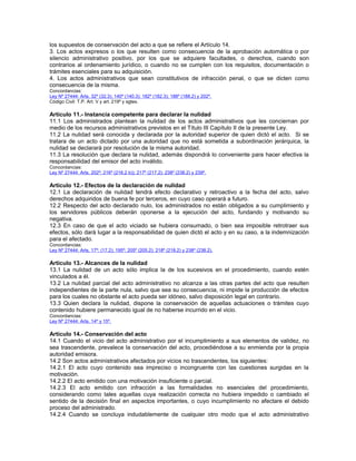 los supuestos de conservación del acto a que se refiere el Artículo 14.
3. Los actos expresos o los que resulten como consecuencia de la aprobación automática o por
silencio administrativo positivo, por los que se adquiere facultades, o derechos, cuando son
contrarios al ordenamiento jurídico, o cuando no se cumplen con los requisitos, documentación o
trámites esenciales para su adquisición.
4. Los actos administrativos que sean constitutivos de infracción penal, o que se dicten como
consecuencia de la misma.
Concordancias:
Ley Nº 27444: Arts. 32º (32.3); 140º (140.3); 182º (182.3); 188º (188.2) y 202º.
Código Civil: T.P. Art. V y art. 219º y sgtes.
Artículo 11.- Instancia competente para declarar la nulidad
11.1 Los administrados plantean la nulidad de los actos administrativos que les conciernan por
medio de los recursos administrativos previstos en el Título III Capítulo II de la presente Ley.
11.2 La nulidad será conocida y declarada por la autoridad superior de quien dictó el acto. Si se
tratara de un acto dictado por una autoridad que no está sometida a subordinación jerárquica, la
nulidad se declarará por resolución de la misma autoridad.
11.3 La resolución que declara la nulidad, además dispondrá lo conveniente para hacer efectiva la
responsabilidad del emisor del acto inválido.
Concordancias:
Ley Nº 27444: Arts. 202º; 216º (216.2 b)); 217º (217.2); 238º (238.2) y 239º.
Artículo 12.- Efectos de la declaración de nulidad
12.1 La declaración de nulidad tendrá efecto declarativo y retroactivo a la fecha del acto, salvo
derechos adquiridos de buena fe por terceros, en cuyo caso operará a futuro.
12.2 Respecto del acto declarado nulo, los administrados no están obligados a su cumplimiento y
los servidores públicos deberán oponerse a la ejecución del acto, fundando y motivando su
negativa.
12.3 En caso de que el acto viciado se hubiera consumado, o bien sea imposible retrotraer sus
efectos, sólo dará lugar a la responsabilidad de quien dictó el acto y en su caso, a la indemnización
para el afectado.
Concordancias:
Ley Nº 27444: Arts. 17º; (17.2); 195º; 205º (205.2); 218º (218.2) y 238º (238.2).
Artículo 13.- Alcances de la nulidad
13.1 La nulidad de un acto sólo implica la de los sucesivos en el procedimiento, cuando estén
vinculados a él.
13.2 La nulidad parcial del acto administrativo no alcanza a las otras partes del acto que resulten
independientes de la parte nula, salvo que sea su consecuencia, ni impide la producción de efectos
para los cuales no obstante el acto pueda ser idóneo, salvo disposición legal en contrario.
13.3 Quien declara la nulidad, dispone la conservación de aquellas actuaciones o trámites cuyo
contenido hubiere permanecido igual de no haberse incurrido en el vicio.
Concordancias:
Ley Nº 27444: Arts. 14º y 15º.
Artículo 14.- Conservación del acto
14.1 Cuando el vicio del acto administrativo por el incumplimiento a sus elementos de validez, no
sea trascendente, prevalece la conservación del acto, procediéndose a su enmienda por la propia
autoridad emisora.
14.2 Son actos administrativos afectados por vicios no trascendentes, los siguientes:
14.2.1 El acto cuyo contenido sea impreciso o incongruente con las cuestiones surgidas en la
motivación.
14.2.2 El acto emitido con una motivación insuficiente o parcial.
14.2.3 El acto emitido con infracción a las formalidades no esenciales del procedimiento,
considerando como tales aquellas cuya realización correcta no hubiera impedido o cambiado el
sentido de la decisión final en aspectos importantes, o cuyo incumplimiento no afectare el debido
proceso del administrado.
14.2.4 Cuando se concluya indudablemente de cualquier otro modo que el acto administrativo
 