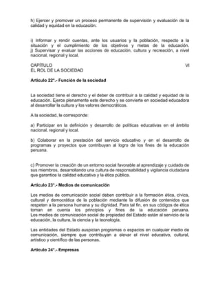 h) Ejercer y promover un proceso permanente de supervisión y evaluación de la
calidad y equidad en la educación.
i) Informar y rendir cuentas, ante los usuarios y la población, respecto a la
situación y el cumplimiento de los objetivos y metas de la educación.
j) Supervisar y evaluar las acciones de educación, cultura y recreación, a nivel
nacional, regional y local.
CAPÍTULO VI
EL ROL DE LA SOCIEDAD
Artículo 22°.- Función de la sociedad
La sociedad tiene el derecho y el deber de contribuir a la calidad y equidad de la
educación. Ejerce plenamente este derecho y se convierte en sociedad educadora
al desarrollar la cultura y los valores democráticos.
A la sociedad, le corresponde:
a) Participar en la definición y desarrollo de políticas educativas en el ámbito
nacional, regional y local.
b) Colaborar en la prestación del servicio educativo y en el desarrollo de
programas y proyectos que contribuyan al logro de los fines de la educación
peruana.
c) Promover la creación de un entorno social favorable al aprendizaje y cuidado de
sus miembros, desarrollando una cultura de responsabilidad y vigilancia ciudadana
que garantice la calidad educativa y la ética pública.
Artículo 23°.- Medios de comunicación
Los medios de comunicación social deben contribuir a la formación ética, cívica,
cultural y democrática de la población mediante la difusión de contenidos que
respeten a la persona humana y su dignidad. Para tal fin, en sus códigos de ética
toman en cuenta los principios y fines de la educación peruana.
Los medios de comunicación social de propiedad del Estado están al servicio de la
educación, la cultura, la ciencia y la tecnología.
Las entidades del Estado auspician programas o espacios en cualquier medio de
comunicación, siempre que contribuyan a elevar el nivel educativo, cultural,
artístico y científico de las personas.
Artículo 24°.- Empresas
 