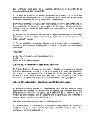 Las empresas, como parte de la sociedad, contribuyen al desarrollo de la
educación nacional. Les corresponde:
a) Participar en el diseño de políticas educativas, contribuyendo a identificar las
demandas del mercado laboral y la relación de la educación con el desarrollo
económico productivo del país, y promover su cumplimiento.
b) Promover alianzas estratégicas con instituciones educativas para el fomento de
la investigación, el desarrollo tecnológico y la formación profesional de los
trabajadores y estudiantes del sistema educativo, que permitan acceder a empleos
de mejor calidad.
c) Participar en el desarrollo de servicios y programas educativos y culturales,
prioritariamente en el ámbito territorial de su asentamiento en armonía con su
entorno social y natural.
d) Brindar facilidades a su personal para realizar o completar su educación y
mejorar su entrenamiento laboral dentro del local de trabajo o en instituciones
educativas.
TÍTULO III
LA ESTRUCTURA DEL SISTEMA EDUCATIVO
CAPÍTULO I
DISPOSICIONES GENERALES
Artículo 25º.- Características del Sistema Educativo
El Sistema Educativo Peruano es integrador y flexible porque abarca y articula
todos sus elementos y permite a los usuarios organizar su trayectoria educativa.
Se adecua a las necesidades y exigencias de la diversidad del país.
La estructura del Sistema Educativo responde a los principios y fines de la
educación. Se organiza en etapas, niveles, modalidades, ciclos y programas.
Artículo 26º.- Articulación y coordinación del Sistema Educativo
El Sistema Educativo articula sus componentes para que toda persona tenga
oportunidad de alcanzar un mayor nivel de aprendizaje. Mantiene relaciones
funcionales con entidades del Estado, de la sociedad, de la empresa y de los
medios de comunicación, a fin de asegurar que el aprendizaje sea pertinente e
integral y para potenciar el servicio educativo.
Son medios que aseguran la trayectoria de los estudiantes:
a) La certificación, la convalidación, la subsanación, las pruebas de ubicación y
cualquier otro tipo de evaluación del aprendizaje realizado dentro o fuera de las
instituciones del Sistema Educativo.
 
