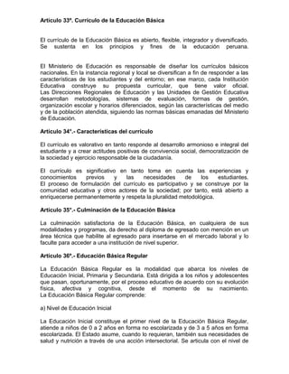 Artículo 33º. Currículo de la Educación Básica
El currículo de la Educación Básica es abierto, flexible, integrador y diversificado.
Se sustenta en los principios y fines de la educación peruana.
El Ministerio de Educación es responsable de diseñar los currículos básicos
nacionales. En la instancia regional y local se diversifican a fin de responder a las
características de los estudiantes y del entorno; en ese marco, cada Institución
Educativa construye su propuesta curricular, que tiene valor oficial.
Las Direcciones Regionales de Educación y las Unidades de Gestión Educativa
desarrollan metodologías, sistemas de evaluación, formas de gestión,
organización escolar y horarios diferenciados, según las características del medio
y de la población atendida, siguiendo las normas básicas emanadas del Ministerio
de Educación.
Artículo 34°.- Características del currículo
El currículo es valorativo en tanto responde al desarrollo armonioso e integral del
estudiante y a crear actitudes positivas de convivencia social, democratización de
la sociedad y ejercicio responsable de la ciudadanía.
El currículo es significativo en tanto toma en cuenta las experiencias y
conocimientos previos y las necesidades de los estudiantes.
El proceso de formulación del currículo es participativo y se construye por la
comunidad educativa y otros actores de la sociedad; por tanto, está abierto a
enriquecerse permanentemente y respeta la pluralidad metodológica.
Artículo 35°.- Culminación de la Educación Básica
La culminación satisfactoria de la Educación Básica, en cualquiera de sus
modalidades y programas, da derecho al diploma de egresado con mención en un
área técnica que habilite al egresado para insertarse en el mercado laboral y lo
faculte para acceder a una institución de nivel superior.
Artículo 36º.- Educación Básica Regular
La Educación Básica Regular es la modalidad que abarca los niveles de
Educación Inicial, Primaria y Secundaria. Está dirigida a los niños y adolescentes
que pasan, oportunamente, por el proceso educativo de acuerdo con su evolución
física, afectiva y cognitiva, desde el momento de su nacimiento.
La Educación Básica Regular comprende:
a) Nivel de Educación Inicial
La Educación Inicial constituye el primer nivel de la Educación Básica Regular,
atiende a niños de 0 a 2 años en forma no escolarizada y de 3 a 5 años en forma
escolarizada. El Estado asume, cuando lo requieran, también sus necesidades de
salud y nutrición a través de una acción intersectorial. Se articula con el nivel de
 