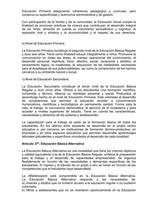 Educación Primaria asegurando coherencia pedagógica y curricular, pero
conserva su especificidad y autonomía administrativa y de gestión.
Con participación de la familia y de la comunidad, la Educación Inicial cumple la
finalidad de promover prácticas de crianza que contribuyan al desarrollo integral
de los niños, tomando en cuenta su crecimiento socioafectivo y cognitivo, la
expresión oral y artística y la sicomotricidad y el respeto de sus derechos.
b) Nivel de Educación Primaria
La Educación Primaria constituye el segundo nivel de la Educación Básica Regular
y dura seis años. Tiene como finalidad educar integralmente a niños. Promueve la
comunicación en todas las áreas, el manejo operacional del conocimiento, el
desarrollo personal, espiritual, físico, afectivo, social, vocacional y artístico, el
pensamiento lógico, la creatividad, la adquisición de las habilidades necesarias
para el despliegue de sus potencialidades, así como la comprensión de los hechos
cercanos a su ambiente natural y social.
c) Nivel de Educación Secundaria
La Educación Secundaria constituye el tercer nivel de la Educación Básica
Regular y dura cinco años. Ofrece a los estudiantes una formación científica,
humanista y técnica. Afianza su identidad personal y social. Profundiza el
aprendizaje hecho en el nivel de Educación Primaria. Está orientada al desarrollo
de competencias que permitan al educando acceder a conocimientos
humanísticos, científicos y tecnológicos en permanente cambio. Forma para la
vida, el trabajo, la convivencia democrática, el ejercicio de la ciudadanía y para
acceder a niveles superiores de estudio. Tiene en cuenta las características,
necesidades y derechos de los púberes y adolescentes.
La capacitación para el trabajo es parte de la formación básica de todos los
estudiantes. En los últimos años escolares se desarrolla en el propio centro
educativo o, por convenio, en instituciones de formación técnico-productiva, en
empresas y en otros espacios educativos que permitan desarrollar aprendizajes
laborales polivalentes y específicos vinculados al desarrollo de cada localidad.
Artículo 37º. Educación Básica Alternativa
La Educación Básica Alternativa es una modalidad que tiene los mismos objetivos
y calidad equivalente a la de la Educación Básica Regular; enfatiza la preparación
para el trabajo y el desarrollo de capacidades empresariales. Se organiza
flexiblemente en función de las necesidades y demandas específicas de los
estudiantes. El ingreso y el tránsito de un grado a otro se harán en función de las
competencias que el estudiante haya desarrollado.
La Alfabetización está comprendida en la Educación Básica Alternativa.
La Educación Básica Alternativa responde a las necesidades de:
a) Jóvenes y adultos que no tuvieron acceso a la educación regular o no pudieron
culminarla.
b) Niños y adolescentes que no se insertaron oportunamente en la Educación
 