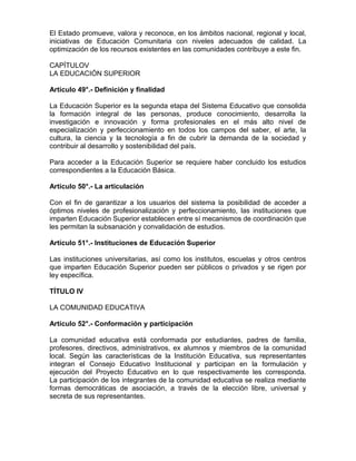 El Estado promueve, valora y reconoce, en los ámbitos nacional, regional y local,
iniciativas de Educación Comunitaria con niveles adecuados de calidad. La
optimización de los recursos existentes en las comunidades contribuye a este fin.
CAPÍTULOV
LA EDUCACIÓN SUPERIOR
Artículo 49°.- Definición y finalidad
La Educación Superior es la segunda etapa del Sistema Educativo que consolida
la formación integral de las personas, produce conocimiento, desarrolla la
investigación e innovación y forma profesionales en el más alto nivel de
especialización y perfeccionamiento en todos los campos del saber, el arte, la
cultura, la ciencia y la tecnología a fin de cubrir la demanda de la sociedad y
contribuir al desarrollo y sostenibilidad del país.
Para acceder a la Educación Superior se requiere haber concluido los estudios
correspondientes a la Educación Básica.
Artículo 50°.- La articulación
Con el fin de garantizar a los usuarios del sistema la posibilidad de acceder a
óptimos niveles de profesionalización y perfeccionamiento, las instituciones que
imparten Educación Superior establecen entre sí mecanismos de coordinación que
les permitan la subsanación y convalidación de estudios.
Artículo 51°.- Instituciones de Educación Superior
Las instituciones universitarias, así como los institutos, escuelas y otros centros
que imparten Educación Superior pueden ser públicos o privados y se rigen por
ley específica.
TÍTULO IV
LA COMUNIDAD EDUCATIVA
Artículo 52°.- Conformación y participación
La comunidad educativa está conformada por estudiantes, padres de familia,
profesores, directivos, administrativos, ex alumnos y miembros de la comunidad
local. Según las características de la Institución Educativa, sus representantes
integran el Consejo Educativo Institucional y participan en la formulación y
ejecución del Proyecto Educativo en lo que respectivamente les corresponda.
La participación de los integrantes de la comunidad educativa se realiza mediante
formas democráticas de asociación, a través de la elección libre, universal y
secreta de sus representantes.
 