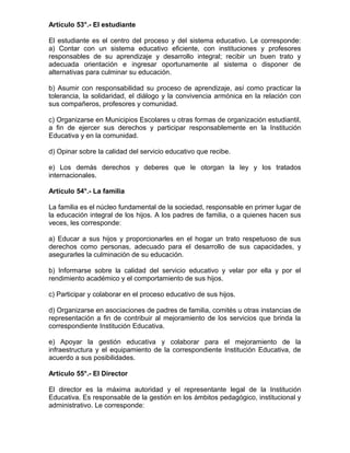 Artículo 53°.- El estudiante
El estudiante es el centro del proceso y del sistema educativo. Le corresponde:
a) Contar con un sistema educativo eficiente, con instituciones y profesores
responsables de su aprendizaje y desarrollo integral; recibir un buen trato y
adecuada orientación e ingresar oportunamente al sistema o disponer de
alternativas para culminar su educación.
b) Asumir con responsabilidad su proceso de aprendizaje, así como practicar la
tolerancia, la solidaridad, el diálogo y la convivencia armónica en la relación con
sus compañeros, profesores y comunidad.
c) Organizarse en Municipios Escolares u otras formas de organización estudiantil,
a fin de ejercer sus derechos y participar responsablemente en la Institución
Educativa y en la comunidad.
d) Opinar sobre la calidad del servicio educativo que recibe.
e) Los demás derechos y deberes que le otorgan la ley y los tratados
internacionales.
Artículo 54°.- La familia
La familia es el núcleo fundamental de la sociedad, responsable en primer lugar de
la educación integral de los hijos. A los padres de familia, o a quienes hacen sus
veces, les corresponde:
a) Educar a sus hijos y proporcionarles en el hogar un trato respetuoso de sus
derechos como personas, adecuado para el desarrollo de sus capacidades, y
asegurarles la culminación de su educación.
b) Informarse sobre la calidad del servicio educativo y velar por ella y por el
rendimiento académico y el comportamiento de sus hijos.
c) Participar y colaborar en el proceso educativo de sus hijos.
d) Organizarse en asociaciones de padres de familia, comités u otras instancias de
representación a fin de contribuir al mejoramiento de los servicios que brinda la
correspondiente Institución Educativa.
e) Apoyar la gestión educativa y colaborar para el mejoramiento de la
infraestructura y el equipamiento de la correspondiente Institución Educativa, de
acuerdo a sus posibilidades.
Artículo 55°.- El Director
El director es la máxima autoridad y el representante legal de la Institución
Educativa. Es responsable de la gestión en los ámbitos pedagógico, institucional y
administrativo. Le corresponde:
 