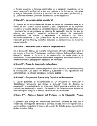 e) Recibir incentivos y honores, registrados en el escalafón magisterial, por su
buen desempeño profesional y por sus aportes a la innovación educativa.
f) Integrar libremente sindicatos y asociaciones de naturaleza profesional; y
g) Los demás derechos y deberes establecidos por ley específica.
Artículo 57°.- La carrera pública magisterial
El profesor, en las instituciones del Estado, se desarrolla profesionalmente en el
marco de una carrera pública docente y está comprendido en el respectivo
escalafón. El ingreso a la carrera se realiza mediante concurso público. El ascenso
y permanencia se da mediante un sistema de evaluación que se rige por los
criterios de formación, idoneidad profesional, calidad de desempeño,
reconocimiento de méritos y experiencia. La evaluación se realiza
descentralizadamente y con participación de la comunidad educativa y la
institución gremial. Una ley específica establece las características de la carrera
pública docente.
Artículo 58°.- Requisitos para el ejercicio del profesorado
En la Educación Básica, es requisito indispensable el título pedagógico para el
ejercicio de la docencia. Profesionales con títulos distintos de los profesionales en
educación, ejercen la docencia si se desempeñan en áreas afines a su
especialidad. Su incorporación en el escalafón magisterial está condicionada a la
obtención del título pedagógico o postgrado en educación
Artículo 59°.- Áreas del desempeño del profesor
Las áreas de desempeño laboral del profesor son la docencia, la administración y
la investigación. Los cargos de director y subdirector o sus equivalentes son
administrativos y a ellos se accede por concurso público.
Artículo 60°.- Programa de Formación y Capacitación Permanente
El Estado garantiza, el funcionamiento de un Programa de Formación y
Capacitación Permanente que vincule la formación inicial del docente, su
capacitación y su actualización en el servicio. Este Programa se articula con las
instituciones de educación superior. Es obligación del Estado procurar los medios
adecuados para asegurar la efectiva participación de los docentes.
Artículo 61°.- Régimen laboral del Profesor en la Educación Privada
El profesor que trabaja en instituciones educativas privadas se rige por lo
establecido en el régimen laboral de la actividad privada. Puede incorporarse en la
carrera pública magisterial si ingresa al servicio del Estado, previo cumplimiento
de los requisitos de ley.
 