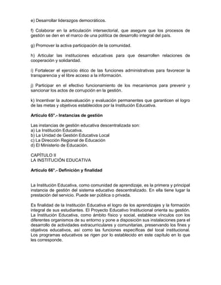 e) Desarrollar liderazgos democráticos.
f) Colaborar en la articulación intersectorial, que asegure que los procesos de
gestión se den en el marco de una política de desarrollo integral del país.
g) Promover la activa participación de la comunidad.
h) Articular las instituciones educativas para que desarrollen relaciones de
cooperación y solidaridad.
i) Fortalecer el ejercicio ético de las funciones administrativas para favorecer la
transparencia y el libre acceso a la información.
j) Participar en el efectivo funcionamiento de los mecanismos para prevenir y
sancionar los actos de corrupción en la gestión.
k) Incentivar la autoevaluación y evaluación permanentes que garanticen el logro
de las metas y objetivos establecidos por la Institución Educativa.
Artículo 65°.- Instancias de gestión
Las instancias de gestión educativa descentralizada son:
a) La Institución Educativa.
b) La Unidad de Gestión Educativa Local
c) La Dirección Regional de Educación
d) El Ministerio de Educación.
CAPÍTULO II
LA INSTITUCIÓN EDUCATIVA
Artículo 66°.- Definición y finalidad
La Institución Educativa, como comunidad de aprendizaje, es la primera y principal
instancia de gestión del sistema educativo descentralizado. En ella tiene lugar la
prestación del servicio. Puede ser pública o privada.
Es finalidad de la Institución Educativa el logro de los aprendizajes y la formación
integral de sus estudiantes. El Proyecto Educativo Institucional orienta su gestión.
La Institución Educativa, como ámbito físico y social, establece vínculos con los
diferentes organismos de su entorno y pone a disposición sus instalaciones para el
desarrollo de actividades extracurriculares y comunitarias, preservando los fines y
objetivos educativos, así como las funciones específicas del local institucional.
Los programas educativos se rigen por lo establecido en este capítulo en lo que
les corresponde.
 
