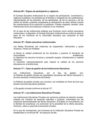 Artículo 69°.- Órgano de participación y vigilancia
El Consejo Educativo Institucional es un órgano de participación, concertación y
vigilancia ciudadana. Es presidido por el Director e integrado por los subdirectores,
representantes de los docentes, de los estudiantes, de los ex alumnos y de los
padres de familia, pudiendo exceptuarse la participación de estos últimos cuando
las características de la institución lo justifiquen. Pueden integrarlo, también, otras
instituciones de la comunidad por invitación a sus miembros.
En el caso de las instituciones públicas que funcionen como centros educativos
unidocentes y multigrados, el Consejo Educativo Institucional se conforma sobre la
base de los miembros de la comunidad educativa que componen la Red
Educativa.
Artículo 70°.- Redes educativas institucionales
Las Redes Educativas son instancias de cooperación, intercambio y ayuda
recíproca. Tienen por finalidad:
a) Elevar la calidad profesional de los docentes y propiciar la formación de
comunidades académicas.
b) Optimizar los recursos humanos y compartir equipos, infraestructura y material
educativo.
c) Coordinar intersectorialmente para mejorar la calidad de los servicios
educativos en el ámbito local.
Artículo 71°.- Tipos de gestión de las Instituciones Educativas
Las Instituciones Educativas, por el tipo de gestión, son:
a) Públicas de gestión directa por autoridades educativas del Sector Educación o
de otros sectores e instituciones del Estado.
b) Públicas de gestión privada, por convenio, con entidades sin fines de lucro que
prestan servicios educativos gratuitos.
c) De gestión privada conforme al artículo 72°.
Artículo 72°.- Las Instituciones Educativas Privadas
Las Instituciones Educativas Privadas son personas jurídicas de derecho privado,
creadas por iniciativa de personas naturales o jurídicas, autorizadas por las
instancias descentralizadas del Sector Educación. El Estado en concordancia con
la libertad de enseñanza y la promoción de la pluralidad de la oferta educativa,
reconoce, valora y supervisa la educación privada.
En lo que les corresponda, son funciones de la Institución Educativa Privada las
establecidas en el artículo 68°. Sin perjuicio de ello:
 