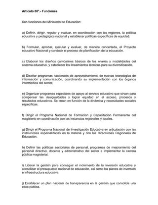 Artículo 80°.- Funciones
Son funciones del Ministerio de Educación:
a) Definir, dirigir, regular y evaluar, en coordinación con las regiones, la política
educativa y pedagógica nacional y establecer políticas específicas de equidad.
b) Formular, aprobar, ejecutar y evaluar, de manera concertada, el Proyecto
educativo Nacional y conducir el proceso de planificación de la educación.
c) Elaborar los diseños curriculares básicos de los niveles y modalidades del
sistema educativo, y establecer los lineamientos técnicos para su diversificación.
d) Diseñar programas nacionales de aprovechamiento de nuevas tecnologías de
información y comunicación, coordinando su implementación con los órganos
intermedios del sector.
e) Organizar programas especiales de apoyo al servicio educativo que sirvan para
compensar las desigualdades y lograr equidad en el acceso, procesos y
resultados educativos. Se crean en función de la dinámica y necesidades sociales
específicas.
f) Dirigir el Programa Nacional de Formación y Capacitación Permanente del
magisterio en coordinación con las instancias regionales y locales.
g) Dirigir el Programa Nacional de Investigación Educativa en articulación con las
instituciones especializadas en la materia y con las Direcciones Regionales de
Educación.
h) Definir las políticas sectoriales de personal, programas de mejoramiento del
personal directivo, docente y administrativo del sector e implementar la carrera
pública magisterial.
i) Liderar la gestión para conseguir el incremento de la inversión educativa y
consolidar el presupuesto nacional de educación, así como los planes de inversión
e infraestructura educativa.
j) Establecer un plan nacional de transparencia en la gestión que consolide una
ética pública.
 