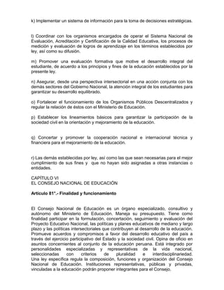 k) Implementar un sistema de información para la toma de decisiones estratégicas.
l) Coordinar con los organismos encargados de operar el Sistema Nacional de
Evaluación, Acreditación y Certificación de la Calidad Educativa, los procesos de
medición y evaluación de logros de aprendizaje en los términos establecidos por
ley, así como su difusión.
m) Promover una evaluación formativa que motive el desarrollo integral del
estudiante, de acuerdo a los principios y fines de la educación establecidos por la
presente ley.
n) Asegurar, desde una perspectiva intersectorial en una acción conjunta con los
demás sectores del Gobierno Nacional, la atención integral de los estudiantes para
garantizar su desarrollo equilibrado.
o) Fortalecer el funcionamiento de los Organismos Públicos Descentralizados y
regular la relación de éstos con el Ministerio de Educación.
p) Establecer los lineamientos básicos para garantizar la participación de la
sociedad civil en la orientación y mejoramiento de la educación.
q) Concertar y promover la cooperación nacional e internacional técnica y
financiera para el mejoramiento de la educación.
r) Las demás establecidas por ley, así como las que sean necesarias para el mejor
cumplimiento de sus fines y que no hayan sido asignadas a otras instancias o
entidades.
CAPÍTULO VI
EL CONSEJO NACIONAL DE EDUCACIÓN
Artículo 81°.- Finalidad y funcionamiento
El Consejo Nacional de Educación es un órgano especializado, consultivo y
autónomo del Ministerio de Educación. Maneja su presupuesto. Tiene como
finalidad participar en la formulación, concertación, seguimiento y evaluación del
Proyecto Educativo Nacional, las políticas y planes educativos de mediano y largo
plazo y las políticas intersectoriales que contribuyen al desarrollo de la educación.
Promueve acuerdos y compromisos a favor del desarrollo educativo del país a
través del ejercicio participativo del Estado y la sociedad civil. Opina de oficio en
asuntos concernientes al conjunto de la educación peruana. Está integrado por
personalidades especializadas y representativas de la vida nacional,
seleccionadas con criterios de pluralidad e interdisciplinariedad.
Una ley específica regula la composición, funciones y organización del Consejo
Nacional de Educación. Instituciones representativas, públicas y privadas,
vinculadas a la educación podrán proponer integrantes para el Consejo.
 
