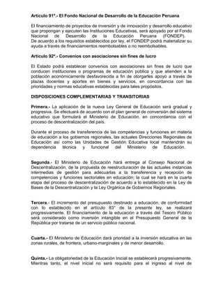 Artículo 91º.- El Fondo Nacional de Desarrollo de la Educación Peruana
El financiamiento de proyectos de inversión y de innovación y desarrollo educativo
que propongan y ejecuten las Instituciones Educativas, será apoyado por el Fondo
Nacional de Desarrollo de la Educación Peruana (FONDEP).
De acuerdo a los requisitos establecidos por ley, el FONDEP podrá materializar su
ayuda a través de financiamientos reembolsables o no reembolsables.
Artículo 92º.- Convenios con asociaciones sin fines de lucro
El Estado podrá establecer convenios con asociaciones sin fines de lucro que
conducen instituciones o programas de educación pública y que atienden a la
población económicamente desfavorecida a fin de otorgarles apoyo a través de
plazas docentes y aportes en bienes y servicios, en concordancia con las
prioridades y normas educativas establecidas para tales propósitos.
DISPOSICIONES COMPLEMENTARIAS Y TRANSITORIAS
Primera.- La aplicación de la nueva Ley General de Educación será gradual y
progresiva. Se efectuará de acuerdo con el plan general de conversión del sistema
educativo que formulará el Ministerio de Educación, en concordancia con el
proceso de descentralización del país.
Durante el proceso de transferencia de las competencias y funciones en materia
de educación a los gobiernos regionales, las actuales Direcciones Regionales de
Educación así como las Unidades de Gestión Educativa local mantendrán su
dependencia técnica y funcional del Ministerio de Educación.
Segunda.- El Ministerio de Educación hará entrega al Consejo Nacional de
Descentralización, de la propuesta de reestructuración de las actuales instancias
intermedias de gestión para adecuarlas a la transferencia y recepción de
competencias y funciones sectoriales en educación; la cual se hará en la cuarta
etapa del proceso de descentralización de acuerdo a lo establecido en la Ley de
Bases de la Descentralización y la Ley Orgánica de Gobiernos Regionales.
Tercera.- El incremento del presupuesto destinado a educación, de conformidad
con lo establecido en el artículo 83° de la presente ley, se realizará
progresivamente. El financiamiento de la educación a través del Tesoro Público
será considerado como inversión intangible en el Presupuesto General de la
República por tratarse de un servicio público nacional.
Cuarta.- El Ministerio de Educación dará prioridad a la inversión educativa en las
zonas rurales, de frontera, urbano-marginales y de menor desarrollo.
Quinta.- La obligatoriedad de la Educación Inicial se establecerá progresivamente.
Mientras tanto, el nivel inicial no será requisito para el ingreso al nivel de
 