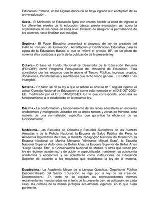 Educación Primaria, en los lugares donde no se haya logrado aún el objetivo de su
universalización .
Sexta.- El Ministerio de Educación fijará, con criterio flexible la edad de ingreso a
los diferentes niveles de la educación básica, previa evaluación, así como la
organización de los ciclos en cada nivel, tratando de asegurar la permanencia de
los alumnos hasta finalizar sus estudios.
Séptima.- El Poder Ejecutivo presentará el proyecto de ley de creación del
Instituto Peruano de Evaluación, Acreditación y Certificación Educativa para la
etapa de la Educación Básica al que se refiere el artículo 15°, en un plazo de
noventa días contados a partir de la publicación de la presente ley.
Octava.- Créase el Fondo Nacional de Desarrollo de la Educación Peruana
(FONDEP) como Programa Presupuestal del Ministerio de Educación. Está
constituido por los recursos que le asigne el Tesoro Público, ingresos propios,
donaciones, transferencias y reembolsos que dicho fondo genere . El FONDEP es
intangible.
Novena.- En tanto se dé la ley a que se refiere el artículo 81°, seguirá vigente el
actual Consejo Nacional de Educación tal como está normado en el D.S 007-2002-
ED, modificado por el D.S. 010-2002-ED. En lo que corresponda, adecuará su
funcionamiento a lo establecido en la presente ley.
Décima.- La conformación y funcionamiento de las redes educativas en escuelas
unidocentes y multigrados ubicadas en las áreas rurales y zonas de frontera, será
materia de una normatividad específica que garantice la eficiencia de su
funcionamiento.
Undécima.- Las Escuelas de Oficiales y Escuelas Superiores de las Fuerzas
Armadas y de la Policía Nacional, la Escuela de Salud Pública del Perú, la
Academia Diplomática del Perú, el Instituto Pedagógico Nacional de Monterrico, la
Escuela Nacional de Marina Mercante "Almirante Miguel Grau", la Escuela
Nacional Superior Autónoma de Bellas Artes, la Escuela Superior de Bellas Artes
"Diego Quispe Tito", el Conservatorio Nacional de Música, y otras que tienen por
ley un régimen académico y de gobierno especializado, mantienen su autonomía
académica y económica y se acreditarán como instituciones de Educación
Superior de acuerdo a los requisitos que establezca la ley de la materia.
Duodécima.- La Academia Mayor de la Lengua Quechua, Organismo Público
Descentralizado del Sector Educación, se rige por la ley de su creación.
Decimotercera.- En tanto no se expidan las correspondientes normas
reglamentarias mencionadas en el texto de la presente Ley, se aplicarán, en cada
caso, las normas de la misma jerarquía actualmente vigentes, en lo que fuera
pertinente.
 