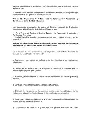 nacional y responde con flexibilidad a las características y especificidades de cada
región del país.
El Sistema opera a través de organismos autónomos, dotados de un régimen legal
y administrativo que garantiza su independencia.
Artículo 15.- Organismos del Sistema Nacional de Evaluación, Acreditación y
Certificación de la Calidad Educativa
Los organismos encargados de operar el Sistema Nacional de Evaluación,
Acreditación y Certificación de la Calidad Educativa son:
 En la Educación Básica, el Instituto Peruano de Evaluación, Acreditación y
Certificación Educativa.
 En la Educación Superior, un organismo que será creado y normado por ley
específica.
Artículo 16°.- Funciones de los Órganos del Sistema Nacional de Evaluación,
Acreditación y Certificación de la Calidad Educativa
En el ámbito de sus competencias, los organismos del Sistema Nacional de
Evaluación, Acreditación y Certificación:
a) Promueven una cultura de calidad entre los docentes y las instituciones
educativas.
b) Evalúan, en los ámbitos nacional y regional, la calidad del aprendizaje y de los
procesos pedagógicos y de gestión.
c) Acreditan, periódicamente, la calidad de las instituciones educativas públicas y
privadas.
d) Certifican y recertifican las competencias profesionales.
e) Difunden los resultados de las acciones evaluadoras y acreditadoras de las
instituciones educativas, haciendo uso de los medios de comunicación.
f) Desarrollan programas orientados a formar profesionales especializados en
evaluar logros y procesos educativos.
g) Compatibilizan los certificados, grados, diplomas y títulos educativos nacionales
 